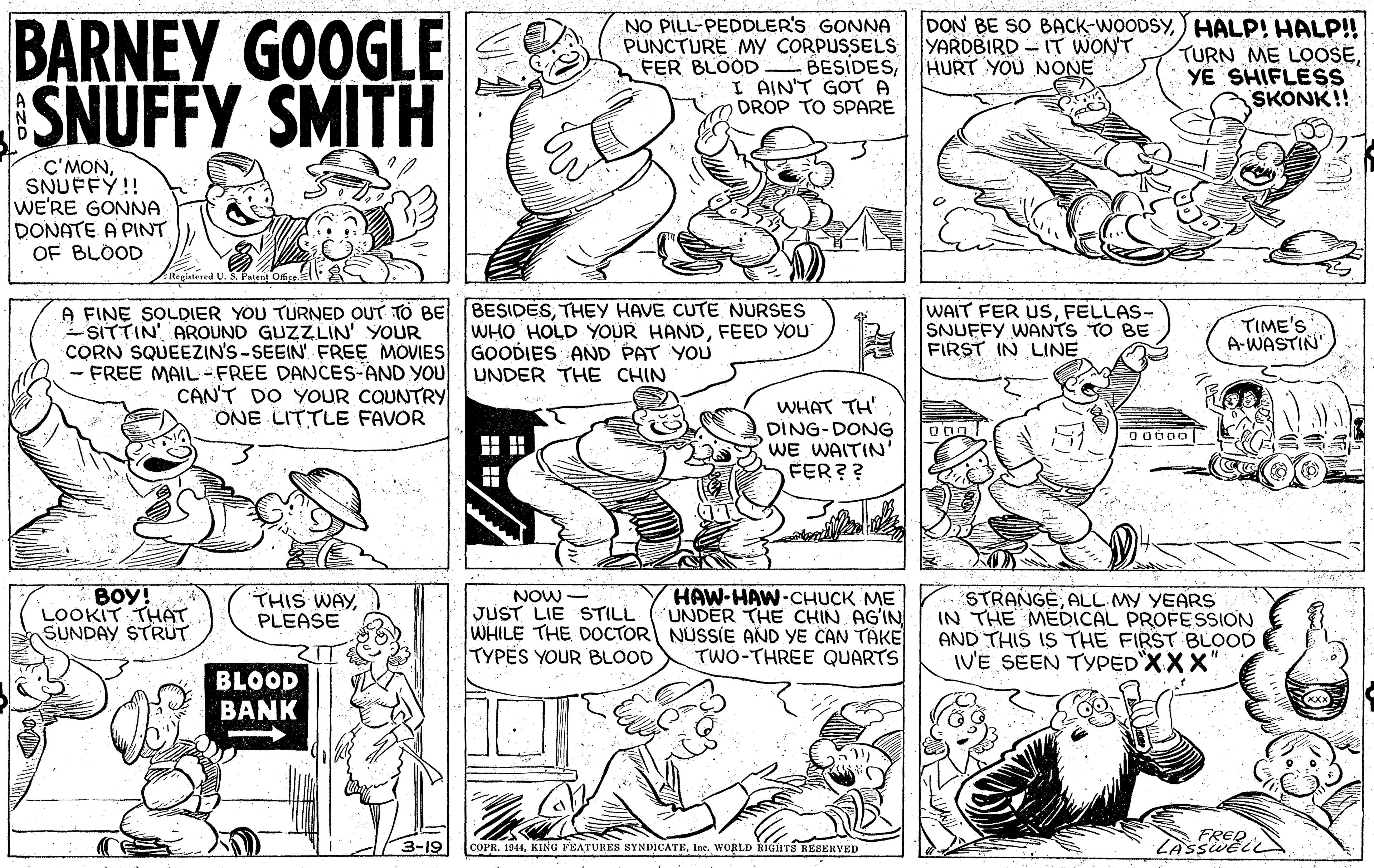 Jaw OCR: BARNEY GOOGLE SNUFFY SMITH NO PILL-PEDDLER'S GONNA PUNCTURE MY CORPUSSELS FER BLOOD BESIDESI AIN'T GOT A DROP TO SPARE DON BE SO BACK-WOODSY) HALP! HALP! TURN ME LOOSEYE SHIFLESS SKONK!! YARDBIRD – IT WONT HURT YOU NONE C'MONSNUFFY!! WE'RE GONNA DONATE A PINT OF BLOOD Rogiatered U. S. Patent Offige A FINE SOLDIER YOU TURNED OUT TO BE BESIDESTHEY HAVE CUTE NURSES SITTIN AROUND GUZZLIN' YOUR CORN SQUEEZIN'S-SEEIN' FREE MOVIES GOODIES AND PAT YOU - FREE MAIL -FREE DANCES-AND YOU UNDER THE CHIN WAIT FER USFELLAS- SNUFFY WANTS TO BE FIRST IN LINE WHO HOLD YOUR HANDFEED YOU TIME'S A-WASTIN CANT DO YOUR COUNTRY ONE LITTLE FAVOR WHAT TH' DING-DONG WE WAITIN' FER?? 00000 ?? ? BOY! LOOKIT THAT SUNDAY STRUT NOW- JUST LIE STILL WHILE THE DOCTOR NUSSIE AND YE CAN TAKE TYPES YOUR BLOOD HAW-HAW-CHUCK ME UNDER THE CHIN AG?IN STRANGEALL MY YEARS IN THE MEDICAL PROFESSION AND THIS IS THE FIRST BLOOD IV'E SEEN TYPEDXXX' THIS WAYPLEASE TWO-THREE QUARTS BLOOD BANK FRED 3-19 COPR. 1944Ine. WORLD RIGHTS RESERVED BARNEY GOOGLE SNUFFY SMITH NO PILL-PEDDLER'S GONNA PUNCTURE MY CORPUSSELS FER BLOOD BESIDESI AIN'T GOT A DROP TO SPARE DON BE SO BACK-WOODSY) HALP! HALP! TURN ME LOOSEYE SHIFLESS SKONK!! YARDBIRD – IT WONT HURT YOU NONE C'MONSNUFFY!! WE'RE GONNA DONATE A PINT OF BLOOD Rogiatered U. S. Patent Offige A FINE SOLDIER YOU TURNED OUT TO BE BESIDESTHEY HAVE CUTE NURSES SITTIN AROUND GUZZLIN' YOUR CORN SQUEEZIN'S-SEEIN' FREE MOVIES GOODIES AND PAT YOU - FREE MAIL -FREE DANCES-AND YOU UNDER THE CHIN WAIT FER USFELLAS- SNUFFY WANTS TO BE FIRST IN LINE WHO HOLD YOUR HANDFEED YOU TIME'S A-WASTIN CANT DO YOUR COUNTRY ONE LITTLE FAVOR WHAT TH' DING-DONG WE WAITIN' FER?? 00000 ? ? ? BOY! LOOKIT THAT SUNDAY STRUT NOW- JUST LIE STILL WHILE THE DOCTOR NUSSIE AND YE CAN TAKE TYPES YOUR BLOOD HAW-HAW-CHUCK ME UNDER THE CHIN AG?IN STRANGEALL MY YEARS IN THE MEDICAL PROFESSION AND THIS IS THE FIRST BLOOD IV'E SEEN TYPEDXXX' THIS WAYPLEASE TWO-THREE QUARTS BLOOD BANK FRED 3-19 COPR. 1944KING FEATURES SYNDICATEIne. WORLD RIGHTS RESERVED