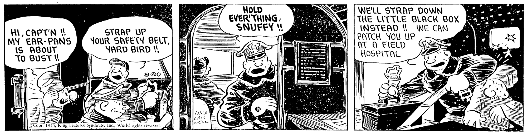 Publication OCR: HOLD EVER'THINGSNUFFY ! WE'LL STRAP DOWN THE LITTLE BLACK BOX INSTEAD ! PATCH YOU UP AT A FIELD HOSPITAL WE CAN HICAPT'N ! MY EAR-PANS IS ABOUT TO BUST ! STRAP UP YOUR SAFETY BELTYARD BIRD ! 3-RO LAss Copr. 1911In. World rights CxIVl HOLD EVER'THINGSNUFFY ! WE'LL STRAP DOWN THE LITTLE BLACK BOX INSTEAD ! PATCH YOU UP AT A FIELD HOSPITAL WE CAN HICAPT'N ! MY EAR-PANS IS ABOUT TO BUST ! STRAP UP YOUR SAFETY BELTYARD BIRD ! 3-RO LAss Copr. 1911King Fratures SynlicateIn. World rights CxIVl