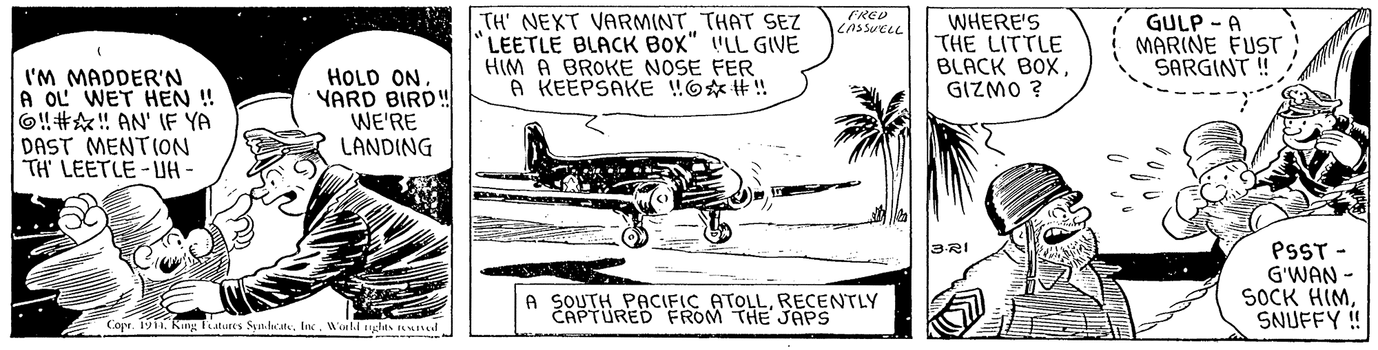 Font OCR: FRED LASSUELL TH' NEXT VARMINT THAT SEZ LEETLE BLACK BOX" "LL GIVE HIM A BROKE NOSE FER A KEEPSAKE WO* #! WHERE'S THE LITTLE BLACK BOXGIZMO ? GULP - A MARINE FUST SARGINT ! I'M MADDER'N A OL WET HEN ! 6!#! AN' IF YA DAST MENTION TH LEETLE-UA - HOLD ON. YARD BIRD! WE'RE LANDING 3RI PSST - G'WAN - SOCK HIMSNUFFY !! A SOUTH PACIFIC ATOLLRECENTLY CAPTURED FROM THE JAPS E Copr. 19iiWorld tiglas unud FRED LASSUELL TH' NEXT VARMINT THAT SEZ LEETLE BLACK BOX" "LL GIVE HIM A BROKE NOSE FER A KEEPSAKE WO* #! WHERE'S THE LITTLE BLACK BOXGIZMO ? GULP - A MARINE FUST SARGINT ! I'M MADDER'N A OL WET HEN ! 6!#! AN' IF YA DAST MENTION TH LEETLE-UA - HOLD ON. YARD BIRD! WE'RE LANDING 3RI PSST - G'WAN - SOCK HIMSNUFFY !! A SOUTH PACIFIC ATOLLRECENTLY CAPTURED FROM THE JAPS E Copr. 19iiKing fiatures SyndateWorld tiglas unud