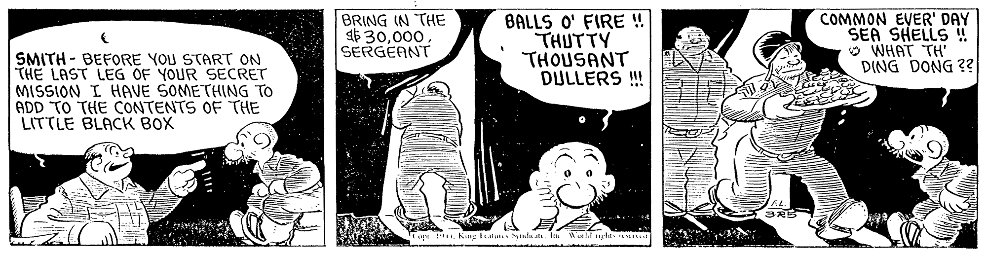 Comic book OCR: BRING IN THE a6 30SERGEANT BALLS O' FIRE ! THUTTY THOUSANT DULLERS !! COMMON EVER' DAY SEA SHELLS ! O WHAT TH' DING DONG ?? SMITH - BEFORE YOU START ON THE LAST LEG OF YOUR SECRET MISSION I HAVE SOMETHING TO ADD TO THE CONTENTS OF THE LITTLE BLACK BOX op tKIng tutut Sntu t. In utl.l ncht- I BRING IN THE a6 30SERGEANT BALLS O' FIRE ! THUTTY THOUSANT DULLERS !! COMMON EVER' DAY SEA SHELLS ! O WHAT TH' DING DONG ?? SMITH - BEFORE YOU START ON THE LAST LEG OF YOUR SECRET MISSION I HAVE SOMETHING TO ADD TO THE CONTENTS OF THE LITTLE BLACK BOX op tKIng tutut Sntu t. In utl.l ncht- I