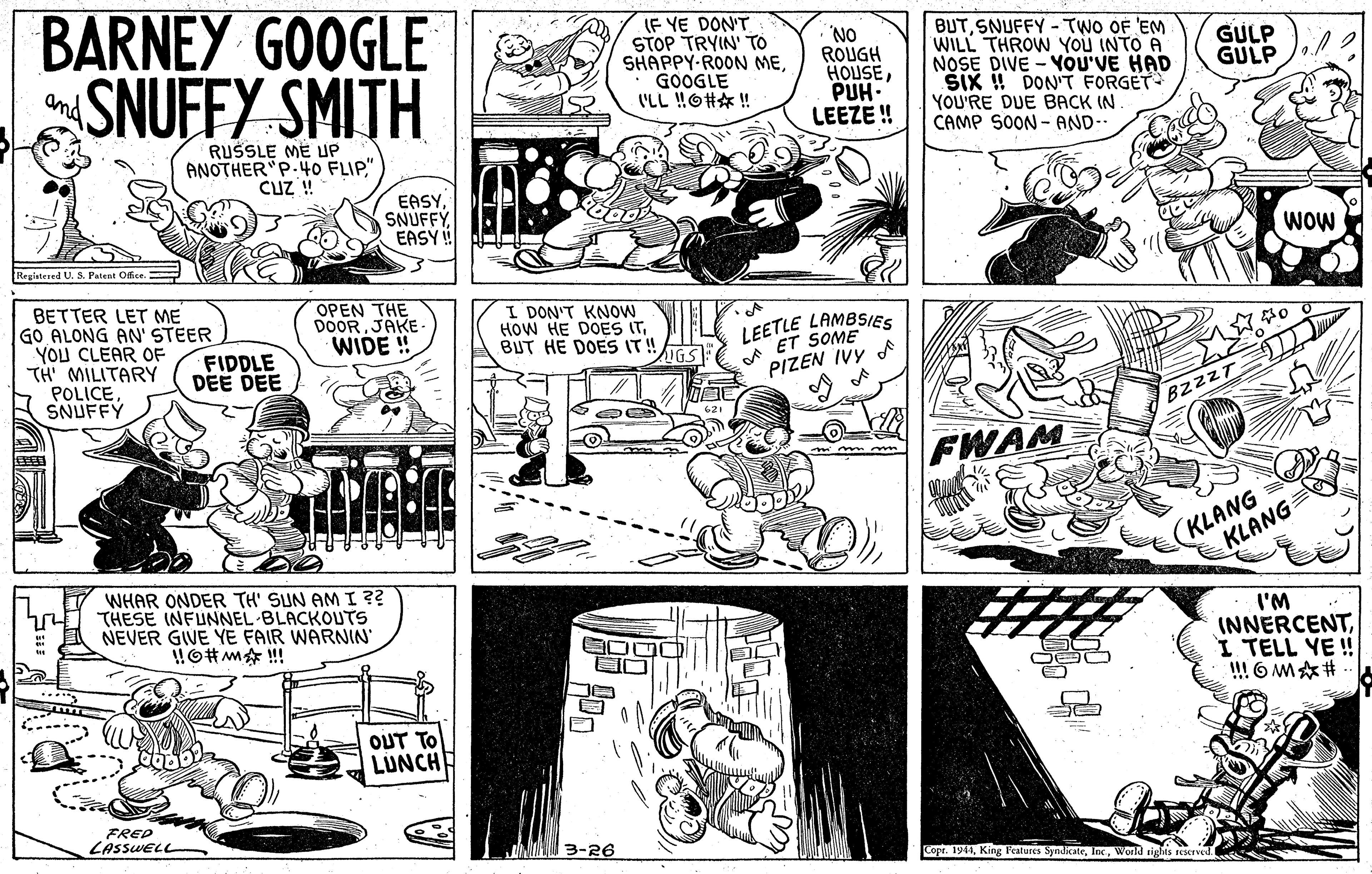 Art OCR: BARNEY GOOGLE SNUFFY SMITH IF YE DON'T STOP TRYIN' TO SHAPPY-ROON MEGOOGLE I'LL !O# ! BUTSNUFFY - TWO OF 'EM WILL THROW YOu INTO A NOSE DIVE - YOU'VE HAD ŠIK ! DON'T FORGET YOU'RE DUE BACK IN CAMP SOON - AND-- GULP GULP ROUGH HOUSEPUH. LEEZE! Ond RUSSLE ME UP ANOTHER"P.40 FLIP." CuZ ! EASYEAS ! WOW Registered U. S. Patent Ofice BETTER LET ME GO ALONG AN' STEER YOU CLEAR OF TH' MILITARY POLICESNUFFY OPEN THE DOORJAKE- WIDE ! I DON'T KNOW HOW HE DOES ITBUT HE DOES IT! LEETLE LAMBSIES ET SOME FIDDLE DEE DEE PIZEN IVY A BzzzT FWAM (KLANG KLANG WHAR ONDER TH' SUN AMI ?? THESE INFUNNEL BLACKOUTS NEVER GIVE YE FAIR WARNIN I'M INNERCENTI TELL YE! !! 6 M# OUT TO LUNCHE FRED LASSWEL 3-26 Copt. 1941World sighis rEServed. BARNEY GOOGLE SNUFFY SMITH IF YE DON'T STOP TRYIN' TO SHAPPY-ROON MEGOOGLE I'LL !O# ! BUTSNUFFY - TWO OF 'EM WILL THROW YOu INTO A NOSE DIVE - YOU'VE HAD ŠIK ! DON'T FORGET YOU'RE DUE BACK IN CAMP SOON - AND-- GULP GULP ROUGH HOUSEPUH. LEEZE! Ond RUSSLE ME UP ANOTHER"P.40 FLIP." CuZ ! EASYEAS ! WOW Registered U. S. Patent Ofice BETTER LET ME GO ALONG AN' STEER YOU CLEAR OF TH' MILITARY POLICESNUFFY OPEN THE DOORJAKE- WIDE ! I DON'T KNOW HOW HE DOES ITBUT HE DOES IT! LEETLE LAMBSIES ET SOME FIDDLE DEE DEE PIZEN IVY A BzzzT FWAM (KLANG KLANG WHAR ONDER TH' SUN AMI ?? THESE INFUNNEL BLACKOUTS NEVER GIVE YE FAIR WARNIN I'M INNERCENTI TELL YE! !! 6 M# OUT TO LUNCHE FRED LASSWEL 3-26 Copt. 1941King Peatures SyndicateWorld sighis rEServed.
