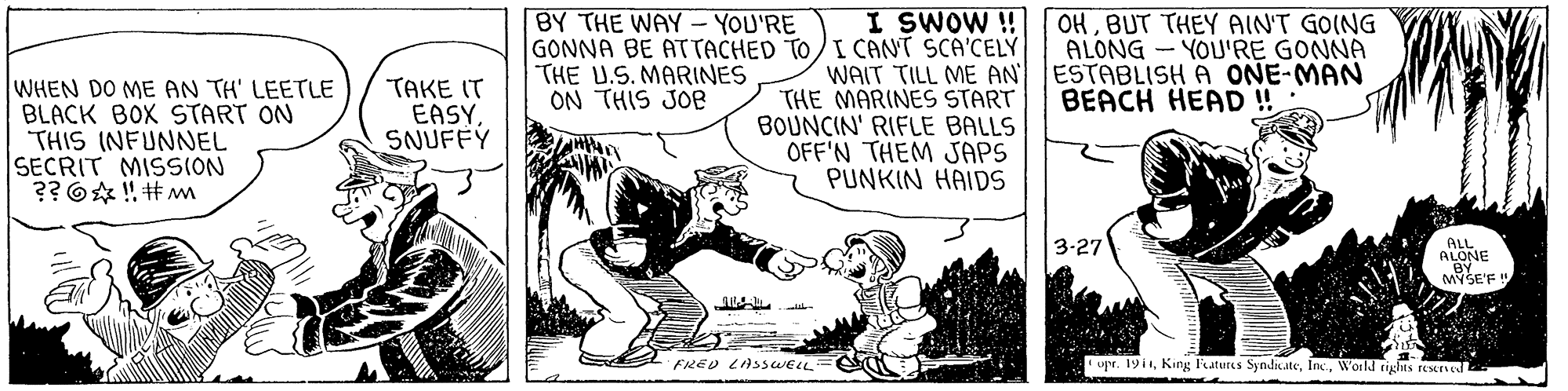 Art OCR: BY THE WAY- YOU'RE I SWOW ! GONNA BE ATTACHED TO/I CANT SCA'CELY WAIT TILL ME AN THE MARINES START BOUNCIN' RIFLE BALLS OFF'N THEM JAPS PUNKIN HAIDS OHBUT THEY AINT GOING ALONG - YOU'RE GONNA ESTABLISH A ONE-MAN BEACH HEAD ! THE U.S. MARINES ON THIS JOe WHEN DO ME AN TH' LEETLE BLACK BOX START ON THIS INFUNNEL SECRIT MISSION ?? 6 ! #m TAKE IT EASYSNUFFY 3-27 ALL ALONE MYSE'F! FIRED LASSWELL= * upr. 19i1World rights renedI BY THE WAY- YOU'RE I SWOW ! GONNA BE ATTACHED TO/I CANT SCA'CELY WAIT TILL ME AN THE MARINES START BOUNCIN' RIFLE BALLS OFF'N THEM JAPS PUNKIN HAIDS OHBUT THEY AINT GOING ALONG - YOU'RE GONNA ESTABLISH A ONE-MAN BEACH HEAD ! THE U.S. MARINES ON THIS JOe WHEN DO ME AN TH' LEETLE BLACK BOX START ON THIS INFUNNEL SECRIT MISSION ?? 6 ! #m TAKE IT EASYSNUFFY 3-27 ALL ALONE MYSE'F! FIRED LASSWELL= * upr. 19i1King l'eatures SyndnateWorld rights renedI