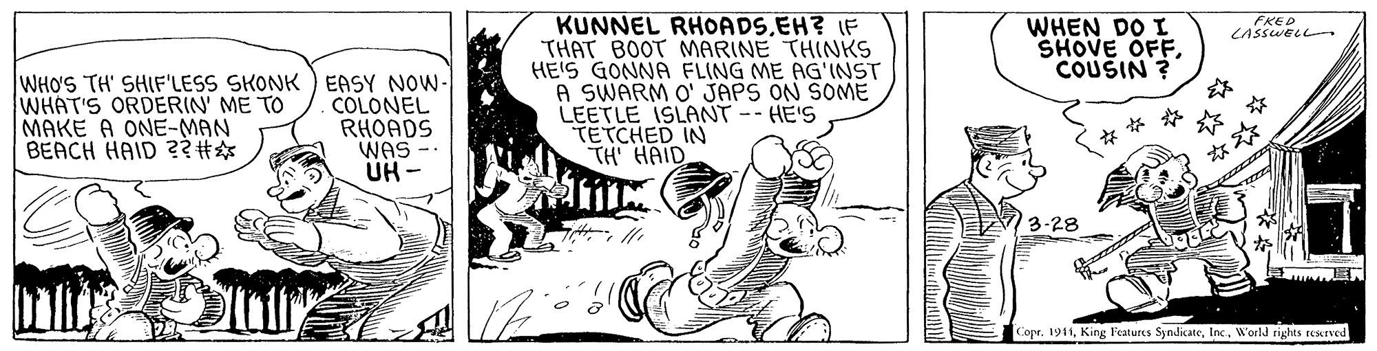 Fiction OCR: KUNNEL RHOADS.EH? IF THAT BOOT MARINE THINKS HE'S GONNA FLING ME AG'INST A SWARM O' JAPS ON SOME LEETLE ISLANT--HE'S TETCHED IN TH HAID WHEN DO I SHOVE OFFCOUSIN ? EKED CASSWELL- WHO'S TH' SHIF'LESS SKONK ) EASY NOW- WHAT'S ORDERIN' ME TO MAKE A ONE-MAN BEACH HAID ? COLONEL RHOADS WAS ?? 73-28 Copr. 1941World rights resurved KUNNEL RHOADS.EH? IF THAT BOOT MARINE THINKS HE'S GONNA FLING ME AG'INST A SWARM O' JAPS ON SOME LEETLE ISLANT--HE'S TETCHED IN TH HAID WHEN DO I SHOVE OFFCOUSIN ? EKED CASSWELL- WHO'S TH' SHIF'LESS SKONK ) EASY NOW- WHAT'S ORDERIN' ME TO MAKE A ONE-MAN BEACH HAID ? COLONEL RHOADS WAS ?? 73-28 Copr. 1941King Features SyndicateWorld rights resurved