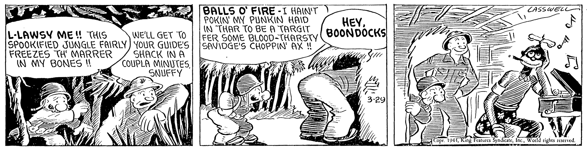 Monochrome OCR: BALLS O' FIRE -I HAIN'T POKIN' MY PUNKIN HAID IN THAR TO BE A TARGIT FER SOME BLOOD-THARSTY SAVIDGE'S CHOPPIN' AX ! CASSWELL HEYBOONDOCKS L-LAWSY ME ! THIS WE'LL GET TO SPOOKIFIED JUNGLE FAIRLY) YOUR GUIDE'S SHACK IN A COUPLA MINUTESSNUFFY FREEZES TH MARRER IN MY BONE ! 3-29 Copr. 1941World tights reserved. BALLS O' FIRE -I HAIN'T POKIN' MY PUNKIN HAID IN THAR TO BE A TARGIT FER SOME BLOOD-THARSTY SAVIDGE'S CHOPPIN' AX ! CASSWELL HEYBOONDOCKS L-LAWSY ME ! THIS WE'LL GET TO SPOOKIFIED JUNGLE FAIRLY) YOUR GUIDE'S SHACK IN A COUPLA MINUTESSNUFFY FREEZES TH MARRER IN MY BONE ! 3-29 Copr. 1941King Peaturcs SyndicateWorld tights reserved.