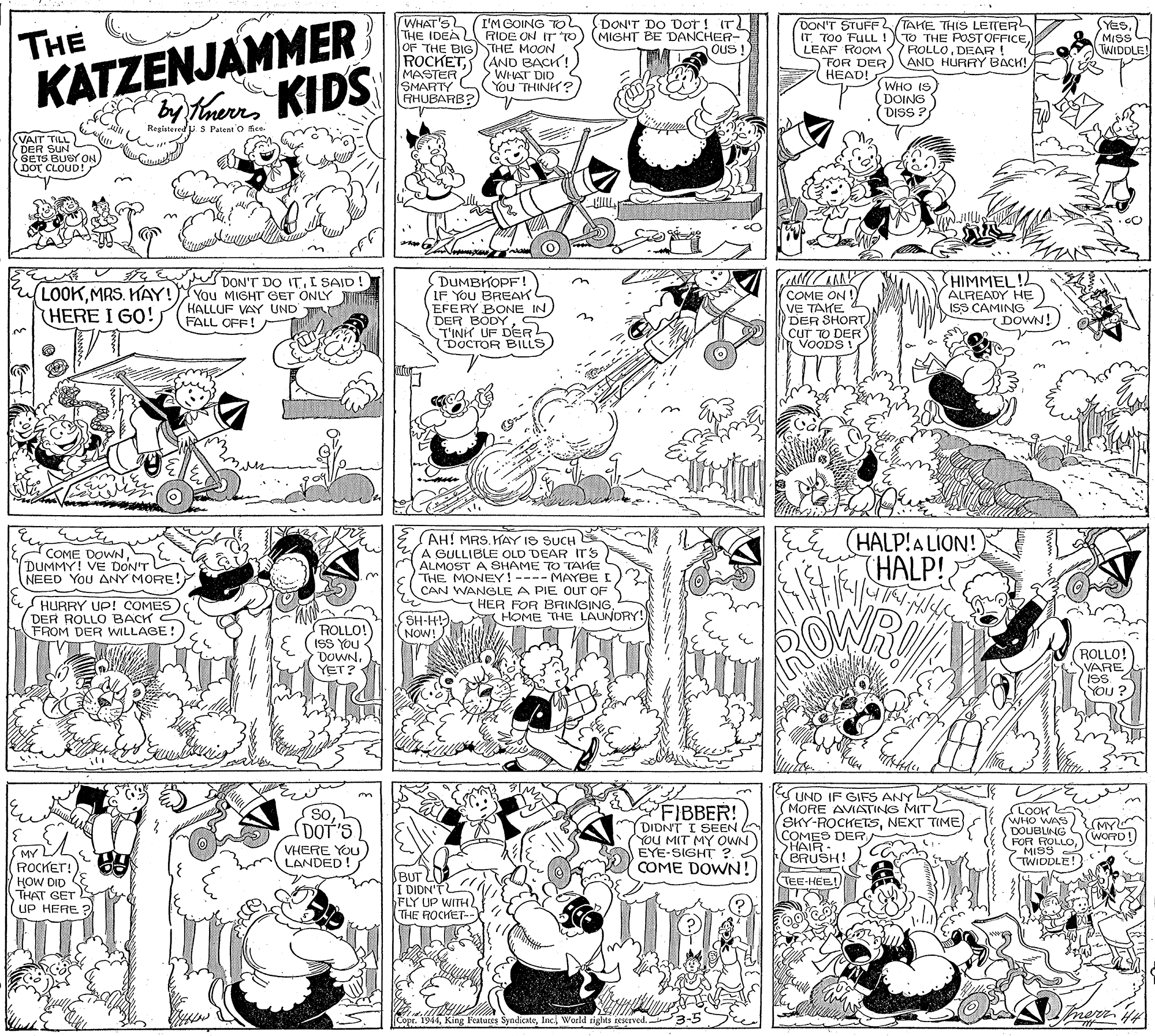 Illustration OCR: THE KATZENJAMMER WHAT'S I'M GOING TO THE IDEA RIDE ON IT TO) (MIGHT BE DANCHER- (DON'T DO Dor! IT DON'T STUFF(TAHE THIS LETER IT TOO FULL !TO THE POSTOFFICEDEAR! FOR DER)AND HURRY BACH! HEAD! SYESMISS WIDDLE! OF THE BIGTHE MOON Ous MASTER SMARTY C AHUBARB? ROCKET(AND BACK! WHAT DIO You THINH? WHO IS) DOING DISS ? Inerrs Registered p S Patent O fice. VAIT TILL DER SUN GETS BUGY ON DOT CLOUD! DUMBKOPF! IF YOU BREAK EFERY BONE IN DER BODY5 T'INH UF DERL DOCTOR BILLS HIMMEL!L ALREADY HE ISS CAMING DOWN! DON'T DO ITI SAID LOOKMRS. HAY! Yau MIGHT GET ONLY HERE I GO! COME ON !) VE TAKE DER SHORT DER HALLUF VAY UND FALL OFF! COME DOWN DUMMY! VE DON'T NEED YoU ANY MORE! AH! MRS. KAY IS SUCH A GULLIBLE OLD DEAR ITS ALMOST A SHAME TO TAKE THE MONEY!---- MAYBEI HALP!ALION! HALP! HURRY UP! COMES) DER ROLLO BACK FROM DER WILLAGE! CAN WANGLE A PIE OUT OF HER FOR BRINGINGHOME THE LAUNDRY! SH-H!) ROLLO! ISS YOU - DOWNYET? NOW! ROLLO! VARE ISS. < YOU FIBBER! (DIDNT I SEEN YOU MIT MY OWN EYE-SIGHT ?. COME DOWN! Y UND IF GIFS ANY MORE AVIATING MITL (SKY-ROCKETSNEXT TIME COMES DER SHAIR BRUSH! LOOK WHO WAS DOUBLING (FOR ROLLO WORD! > MIS9 TWIDDLE! soDOT'S MY VHERE YOU LANDED 22. ROCKET! HOW DID THAT GET UP HERE BUT L I DIDN' FLY UP WITH THE ROCHET- TEE-HEE!. nerr Copr. 1944Inc World rights tescrved. THE KATZENJAMMER WHAT'S I'M GOING TO THE IDEA RIDE ON IT TO) (MIGHT BE DANCHER- (DON'T DO Dor! IT DON'T STUFF(TAHE THIS LETER IT TOO FULL !TO THE POSTOFFICELEAF ROOM ROLLODEAR! FOR DER)AND HURRY BACH! HEAD! SYESMISS WIDDLE! OF THE BIGTHE MOON Ous MASTER SMARTY C AHUBARB? ROCKET(AND BACK! WHAT DIO You THINH? WHO IS) DOING DISS ? Inerrs Registered p S Patent O fice. VAIT TILL DER SUN GETS BUGY ON DOT CLOUD! DUMBKOPF! IF YOU BREAK EFERY BONE IN DER BODY5 T'INH UF DERL DOCTOR BILLS HIMMEL!L ALREADY HE ISS CAMING DOWN! DON'T DO ITI SAID LOOKMRS. HAY! Yau MIGHT GET ONLY HERE I GO! COME ON !) VE TAKE DER SHORT DER HALLUF VAY UND FALL OFF! COME DOWN DUMMY! VE DON'T NEED YoU ANY MORE! AH! MRS. KAY IS SUCH A GULLIBLE OLD DEAR ITS ALMOST A SHAME TO TAKE THE MONEY!---- MAYBEI HALP!ALION! HALP! HURRY UP! COMES) DER ROLLO BACK FROM DER WILLAGE! CAN WANGLE A PIE OUT OF HER FOR BRINGINGHOME THE LAUNDRY! SH-H!) ROLLO! ISS YOU - DOWNYET? NOW! ROLLO! VARE ISS. < YOU FIBBER! (DIDNT I SEEN YOU MIT MY OWN EYE-SIGHT ?. COME DOWN! Y UND IF GIFS ANY MORE AVIATING MITL (SKY-ROCKETSNEXT TIME COMES DER SHAIR BRUSH! LOOK WHO WAS DOUBLING (FOR ROLLO WORD! > MIS9 TWIDDLE! soDOT'S MY VHERE YOU LANDED 22. ROCKET! HOW DID THAT GET UP HERE BUT L I DIDN' FLY UP WITH THE ROCHET- TEE-HEE!. nerr Copr. 1944King Featutes SyndicateInc World rights tescrved.