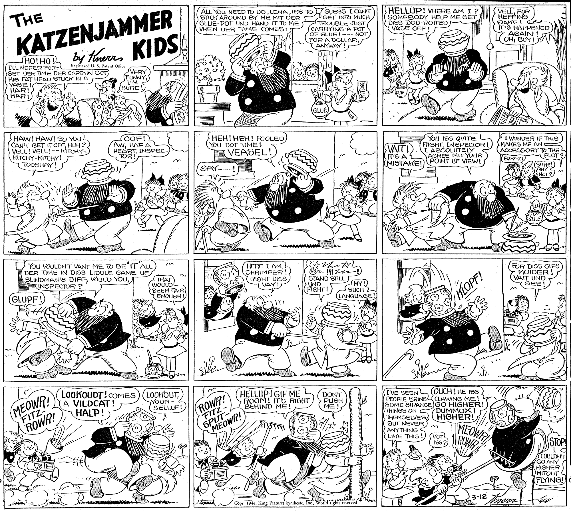 Style OCR: KATZENJAMMER HOIHO by Knerrs KIDS THE ALL You NEED TO DOISS TO LGUESS I CAN'T GET INTO MUCH STICK AROUND BY ME MIT DER TROUBLE JUST HELLUP! VHERE AM I ? (SOMEBODY HELP ME GET DISS DOD-ROTTED VASE OFF! VELLFOR HEFFINS (ITS! O AGAIN ! VHEN DER TIME COMESI (CARRYING A POT OF GLUE!--- NOT FOR A ANYWALLARBOY!n ILL NEFER FOR- Regitered U S. Patent Ofice GET DER TIME DER CAPTAIN GOT HIG FAT HEAD STUCH INA VASE! VERY (FUNNY{SURE HARI) GLUE HAW! HAW! S0 YouL CAN'T GET IT OFFHUH?) VELL! VELL! -- KITCHY-) HITCHY-KITCHY! TOOSHAY! (OOF! AwHAFA HEARTINSPEC- TOR! ???!???! FOOLED (You DOT TIME! VEASEL VAIT!) IT'S A MISTAKE! You ISS QUITE RIGHTINSPECTORI ABSOLUTELY AGREE MIT YOUR POINT UF VIEW! I WONDER IF THIS MAKES ME AN ACCESSORY TO THE B2-2-21) SAY--- PLOT 3(BURE!) LUE You VOULDN'T VANT ME TO BE"IT ALL DER TIME IN DISS LIDDLE GAME UF BLINDMAN'S BIFFINSPECTOR ? HERE I AML SHRIMPER! (RIGHT DISS VAY!J (FOR DISS GIFS MOIDER! (VAIT UND SEE! THAT STAND STILL WOULD SEEM FAIR ENOUGH! UND FIGHT! MY! SUCH 2 GLUPF! LANGUAGE! MOPF! MEOWR! FITZ- LOOKOUDT!COMES) (LOOKOUTA VILDCAT! HALP! ROWR! FITZ- SPUT- MEOWR! HELLUP!GIF ME ROOM! ITS RIGHT BEHIND ME! DONT PUSH ME! I'VE SEEN (OUCH! HE 1SS (PEOPLE BRINGL(CLAWING ME! SOME STRANGE)GO HIGHER!) THINGS ON C DUMMOX! THEMSELVES) (BUT NEVER ANYTHING S LIHE THIS !) (VOT SYOUR - 2 (SELLUF! ROWR! HIGHER! MEOW ISs?) STOP TE COULDN'T GO ANY HIGHER MITOUT FLYING! Copr 1941World ights reserved 3-12 men KATZENJAMMER HOIHO by Knerrs KIDS THE ALL You NEED TO DOISS TO LGUESS I CAN'T GET INTO MUCH STICK AROUND BY ME MIT DER TROUBLE JUST HELLUP! VHERE AM I ? (SOMEBODY HELP ME GET DISS DOD-ROTTED VASE OFF! VELLFOR HEFFINS (ITS! O AGAIN ! VHEN DER TIME COMESI (CARRYING A POT OF GLUE!--- NOT FOR A ANYWALLARBOY!n ILL NEFER FOR- Regitered U S. Patent Ofice GET DER TIME DER CAPTAIN GOT HIG FAT HEAD STUCH INA VASE! VERY (FUNNY{SURE HARI) GLUE HAW! HAW! S0 YouL CAN'T GET IT OFFHUH?) VELL! VELL! -- KITCHY-) HITCHY-KITCHY! TOOSHAY! (OOF! AwHAFA HEARTINSPEC- TOR! ???!???! FOOLED (You DOT TIME! VEASEL VAIT!) IT'S A MISTAKE! You ISS QUITE RIGHTINSPECTORI ABSOLUTELY AGREE MIT YOUR POINT UF VIEW! I WONDER IF THIS MAKES ME AN ACCESSORY TO THE B2-2-21) SAY--- PLOT 3(BURE!) LUE You VOULDN'T VANT ME TO BE"IT ALL DER TIME IN DISS LIDDLE GAME UF BLINDMAN'S BIFFVOULD YOUINSPECTOR ? HERE I AML SHRIMPER! (RIGHT DISS VAY!J (FOR DISS GIFS MOIDER! (VAIT UND SEE! THAT STAND STILL WOULD SEEM FAIR ENOUGH! UND FIGHT! MY! SUCH 2 GLUPF! LANGUAGE! MOPF! MEOWR! FITZ- LOOKOUDT!COMES) (LOOKOUTA VILDCAT! HALP! ROWR! FITZ- SPUT- MEOWR! HELLUP!GIF ME ROOM! ITS RIGHT BEHIND ME! DONT PUSH ME! I'VE SEEN (OUCH! HE 1SS (PEOPLE BRINGL(CLAWING ME! SOME STRANGE)GO HIGHER!) THINGS ON C DUMMOX! THEMSELVES) (BUT NEVER ANYTHING S LIHE THIS !) (VOT SYOUR - 2 (SELLUF! ROWR! HIGHER! MEOW ISs?) STOP TE COULDN'T GO ANY HIGHER MITOUT FLYING! Copr 1941King l'ewures SyndicateWorld ights reserved 3-12 men