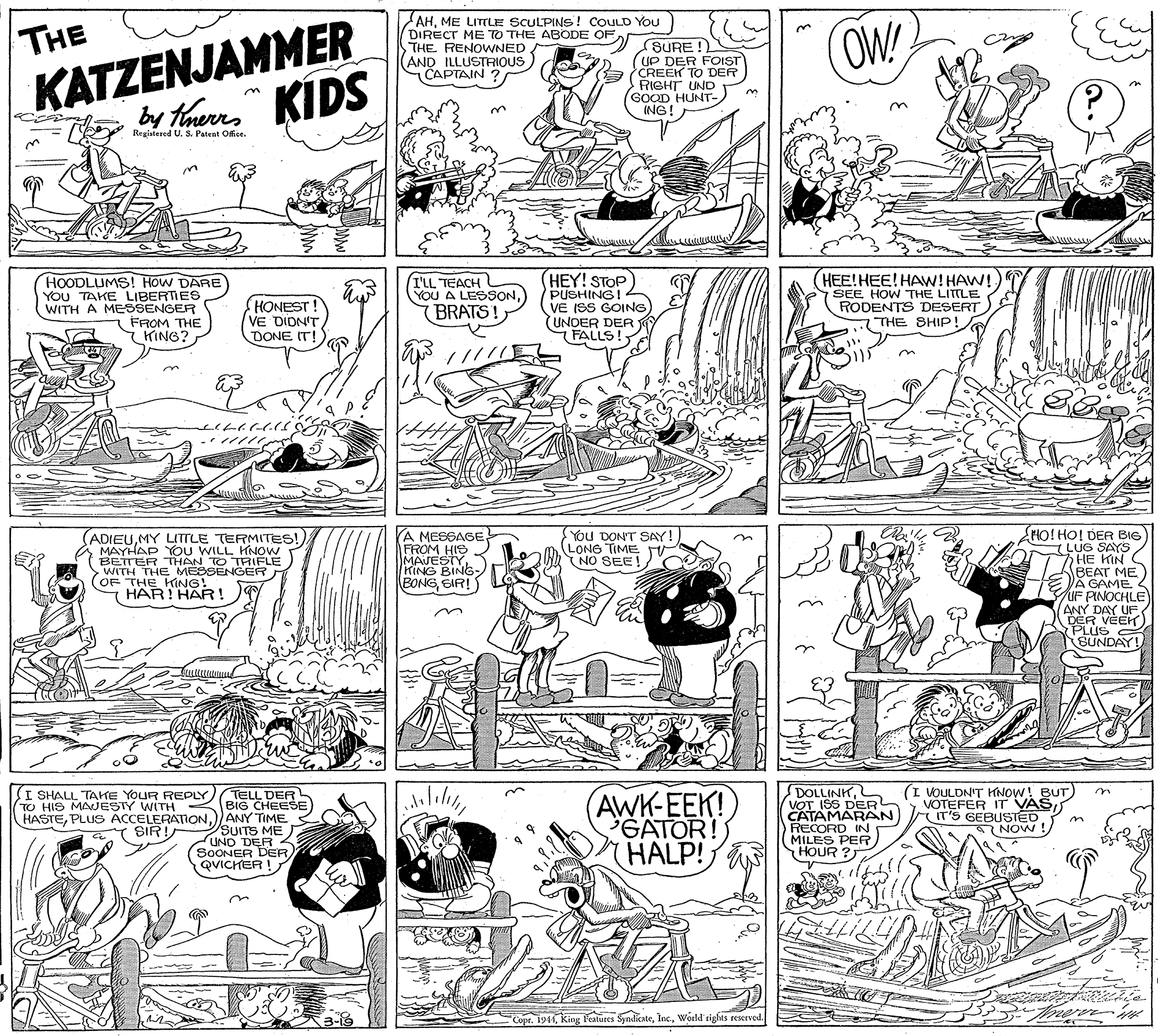 Illustration OCR: KATZENJAMMER bay tauerns KIDS AHME LITLE SCULPINS! COULD YoU DIRECT ME TO THE ABODE OFTHE RENOWNED (AND ILLUSTRIOUS CAPTAIN ? OW! THE SURE UP DER FOST CREEK TO DER RIGHT UND (GOOD HUNT-) ING! Registered US. Patent Office. HOODLUMS! HoW DARE YOU TAKE LIBERTIES WITH A MESSENGER FROM THE Y KING? (HONEST VE DION'T DONE IT! I'LL TEACH YOU A LESSON(BRATS! (HEY! STOP PUSHING! VE ISS GOING) UNDER DER FALLS! (HEE!HEE!HAW! HAW! SEE HOW THE LITTLE RODENTS DESERT THE SHIP! //// VA MESBAGE. FROM HIS MAJESTYKING BING- BONGSIR! EHo! HO! DER BIG LUG SAYS/ 7HE KIN S KBEAT ME VA GAME UF PINOCHLE ANY DAY UF DER VÉEK) PLUS SUNDAY! (ADIEUMY LTTLE TERMITES! MAYHAP YOU WILL HNOW BETTER THAN TO TRIFLE WITH THE MESSENGER (OF THE KING! HAR! HAR ! You DON'T SAY! LONG TIME NO SEE! on I SHALL TAHE YOUR REPLY) TELL DER BIG CHEESE HASTE)) ANY TIME SUITS ME J UND DER SOONER DER QVICHER ! (AWK-EEK! GATOR! HALP! DOLLINKVOT ISS DER CATAMARAN RECORD IN MILES PER HOUR (I VOULDN'T KNOW! BUT) VOTEFER IT VAS IT'S GEBUSTED. I NOW TO HIS MAJESTY WITH SIR! 3-19 Cope. 1944World' rights reserved. KATZENJAMMER bay tauerns KIDS AHME LITLE SCULPINS! COULD YoU DIRECT ME TO THE ABODE OFTHE RENOWNED (AND ILLUSTRIOUS CAPTAIN ? OW! THE SURE UP DER FOST CREEK TO DER RIGHT UND (GOOD HUNT-) ING! Registered US. Patent Office. HOODLUMS! HoW DARE YOU TAKE LIBERTIES WITH A MESSENGER FROM THE Y KING? (HONEST VE DION'T DONE IT! I'LL TEACH YOU A LESSON(BRATS! (HEY! STOP PUSHING! VE ISS GOING) UNDER DER FALLS! (HEE!HEE!HAW! HAW! SEE HOW THE LITTLE RODENTS DESERT THE SHIP! //// VA MESBAGE. FROM HIS MAJESTYKING BING- BONGSIR! EHo! HO! DER BIG LUG SAYS/ 7HE KIN S KBEAT ME VA GAME UF PINOCHLE ANY DAY UF DER VÉEK) PLUS SUNDAY! (ADIEUMY LTTLE TERMITES! MAYHAP YOU WILL HNOW BETTER THAN TO TRIFLE WITH THE MESSENGER (OF THE KING! HAR! HAR ! You DON'T SAY! LONG TIME NO SEE! on I SHALL TAHE YOUR REPLY) TELL DER BIG CHEESE HASTEPLUS ACCELERATION)) ANY TIME SUITS ME J UND DER SOONER DER QVICHER ! (AWK-EEK! GATOR! HALP! DOLLINKVOT ISS DER CATAMARAN RECORD IN MILES PER HOUR (I VOULDN'T KNOW! BUT) VOTEFER IT VAS IT'S GEBUSTED. I NOW TO HIS MAJESTY WITH SIR! 3-19 Cope. 1944king f'Mures SyndkateWorld' rights reserved.