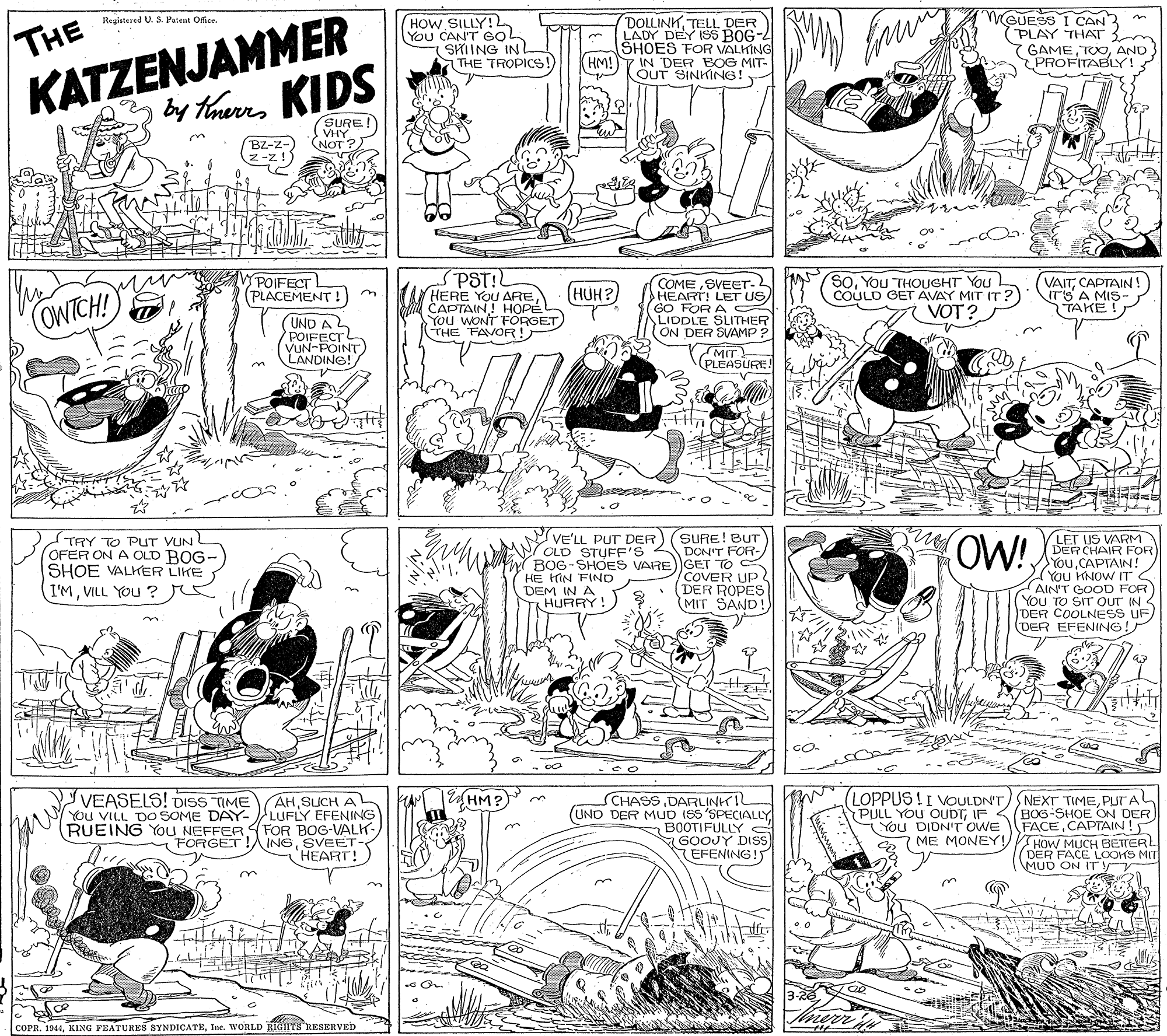 Rectangle OCR: HOW SILLY! You CAN'T COL SKIING IN THE TROPICS!) DOLLINKDER LADY DEY ISS BOG- SHOES FOR VALHING (HM!)7 IN DER BOG MIT- OUT SINKING! WGUESS I CAN (PLAY THAT 7 GAMEAND PROFITABLY! Regiatesed U. S.Patent Office. THE KATZENJAMMER by trers KIDS SURE VHY NOT? BZ-z- Z -z!) POIFECT (PLACEMENT ! (UND A (AN-FOINT LANDING! SPST!L HERE YOU ARECADTAIN! HOPE You WONT FORGET) THE FAVOR! SOYoU THOUGHT You COULD GET AVAY MIT IT? VOT? COMESVEET- HEART! LET US GO FOR A ALIDDLE SLITHER ON DER SVAMP ? VAITCAPTAIN! ITS A MIS- TAKE ! HUH?) COWTCH! MIT (PLEASURE! OW! SURE! BUT TRY TO PUT VUN (OFER ON A CLD ROG- SHOE VALKER LIKE I'MVILL YOU ? VE'LL PUT DER OLD STUFF'S DON'T FOR- BOG-SHOES VARE)GET TO C HE HIN FIND DEM IN A HURRY! LET US VARM DERCHAIR FOR YouCAPTAIN! You KNOW IT S AIN'T GOOD FOR (You TO SIT OuT IN DER COOLNESS UF/ (DER EFENING! COVER UP (DER ROPES MIT SAND! VEASELS! DISS TIME EHM? AHSUCH AL YOu VILL DO SOME DAY- LUFLY EFENING RUEING You NEFFER FOR BOG-VALK- FORGET!AINGSVEET- 'HEART! SCHASSDARLINHIL (UND DER MUO IS5 'SPECIALLY BOOTIFULLY GOOJY DISS EFENING!5 (LOPPUS ! I VOULDN'T)NEXT TIMEPUTAL BOG-SHOE ON DER FACECAPTAIN! ME MONEY!/VTHOWNCE LOOKS MIT PULL YOU OUDTIF You DIDN'T OWE MUD ON ITy COPR. 1944Ine. WORLD RIGHIS RESERVEgD HOW SILLY! You CAN'T COL SKIING IN THE TROPICS!) DOLLINKDER LADY DEY ISS BOG- SHOES FOR VALHING (HM!)7 IN DER BOG MIT- OUT SINKING! WGUESS I CAN (PLAY THAT 7 GAMEAND PROFITABLY! Regiatesed U. S.Patent Office. THE KATZENJAMMER by trers KIDS SURE VHY NOT? BZ-z- Z -z!) POIFECT (PLACEMENT ! (UND A (AN-FOINT LANDING! SPST!L HERE YOU ARECADTAIN! HOPE You WONT FORGET) THE FAVOR! SOYoU THOUGHT You COULD GET AVAY MIT IT? VOT? COMESVEET- HEART! LET US GO FOR A ALIDDLE SLITHER ON DER SVAMP ? VAITCAPTAIN! ITS A MIS- TAKE ! HUH?) COWTCH! MIT (PLEASURE! OW! SURE! BUT TRY TO PUT VUN (OFER ON A CLD ROG- SHOE VALKER LIKE I'MVILL YOU ? VE'LL PUT DER OLD STUFF'S DON'T FOR- BOG-SHOES VARE)GET TO C HE HIN FIND DEM IN A HURRY! LET US VARM DERCHAIR FOR YouCAPTAIN! You KNOW IT S AIN'T GOOD FOR (You TO SIT OuT IN DER COOLNESS UF/ (DER EFENING! COVER UP (DER ROPES MIT SAND! VEASELS! DISS TIME EHM? AHSUCH AL YOu VILL DO SOME DAY- LUFLY EFENING RUEING You NEFFER FOR BOG-VALK- FORGET!AINGSVEET- 'HEART! SCHASSDARLINHIL (UND DER MUO IS5 'SPECIALLY BOOTIFULLY GOOJY DISS EFENING!5 (LOPPUS ! I VOULDN'T)NEXT TIMEPUTAL BOG-SHOE ON DER FACECAPTAIN! ME MONEY!/VTHOWNCE LOOKS MIT PULL YOU OUDTIF You DIDN'T OWE MUD ON ITy COPR. 1944KING FEATURES SYNDICATEIne. WORLD RIGHIS RESERVEgD