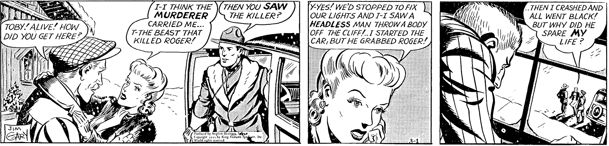 Cartoon OCR: THEN YOU SAW THE KILLER? Y-YES! WE'D STOPPED TO FIX) OUR LIGHTS AND I-I SAWA HEADLESS MAN THROW A BODY OFF THE CLIFF!I STARTED THE CARBUT HE GRABBED ROGER! (I-I THINK THE MURDERER CARRIED ME... T-THE BEAST THAT KILLED ROGER! THEN I CRASHED AND ALL WENT BLACK! BUT WHY DID HE SPARE MY LIFE ? TOBY.' ALIVE! HOW DID YOU GET HERE? JIM EARY pige wy King THEN YOU SAW THE KILLER? Y-YES! WE'D STOPPED TO FIX) OUR LIGHTS AND I-I SAWA HEADLESS MAN THROW A BODY OFF THE CLIFF!I STARTED THE CARBUT HE GRABBED ROGER! (I-I THINK THE MURDERER CARRIED ME... T-THE BEAST THAT KILLED ROGER! THEN I CRASHED AND ALL WENT BLACK! BUT WHY DID HE SPARE MY LIFE ? TOBY.' ALIVE! HOW DID YOU GET HERE? JIM EARY pige wy King