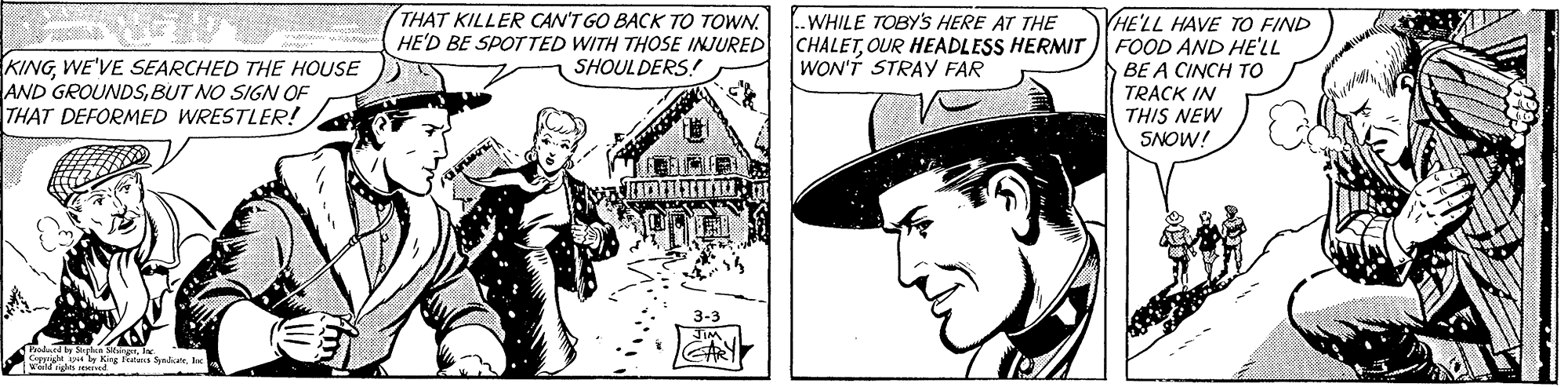 Line art OCR: THAT KILLER CAN'T GO BACK TO TOWN. HE'LL HAVE TO FIND HE'D BE SPOTTED WITH THOSE INJURED CHALETOUR HEADLESS HERMIT FOOD AND HE'LL BE A CINCH TO ..WHILE TOBYS HERE AT THE KINGWE'VE SEARCHED THE HOUSE AND GROUNDSBUT NO SIGN OF THAT DEFORMED WRESTLER! SHOULDERS! WON'T STRAY FAR TRACK IN THIS NEW SNOW! 3-3 d by Sgica St ly King fa Sudy l THAT KILLER CAN'T GO BACK TO TOWN. HE'LL HAVE TO FIND HE'D BE SPOTTED WITH THOSE INJURED CHALETOUR HEADLESS HERMIT FOOD AND HE'LL BE A CINCH TO ..WHILE TOBYS HERE AT THE KINGWE'VE SEARCHED THE HOUSE AND GROUNDSBUT NO SIGN OF THAT DEFORMED WRESTLER! SHOULDERS! WON'T STRAY FAR TRACK IN THIS NEW SNOW! 3-3 d by Sgica St ly King fa Sudy l