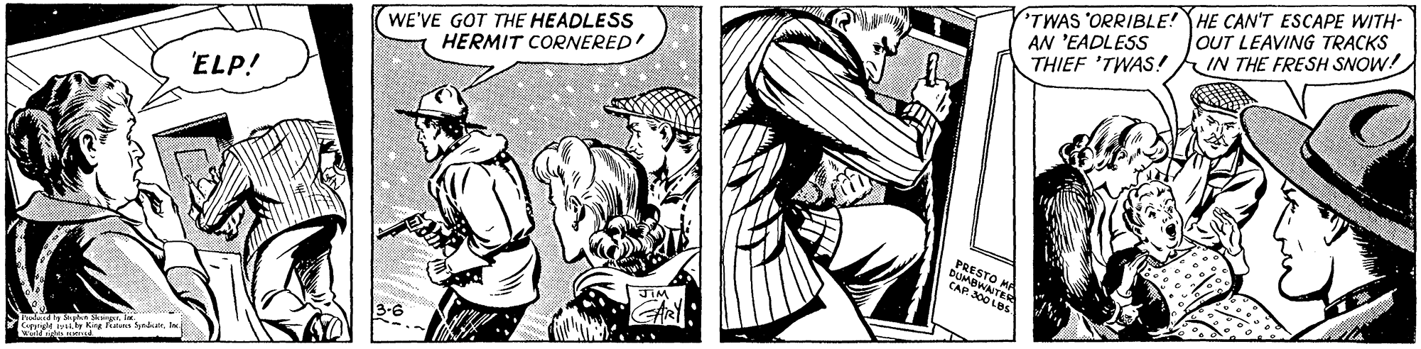 Black-and-white OCR: TWAS 'ORRIBLE! HE CAN'T ESCAPE WITH- AN 'EADLESS THIEF 'TWAS! IN THE FRESH SNOW! OUT LEAVING TRACKS WE'VE GOT THE HEADLESS HERMIT CORNERED ELP! PRESTO BUMBW CAP EA JIM 3-6 K as SynderIne TWAS 'ORRIBLE! HE CAN'T ESCAPE WITH- AN 'EADLESS THIEF 'TWAS! IN THE FRESH SNOW! OUT LEAVING TRACKS WE'VE GOT THE HEADLESS HERMIT CORNERED ELP! PRESTO BUMBW CAP EA JIM 3-6 K as Synder