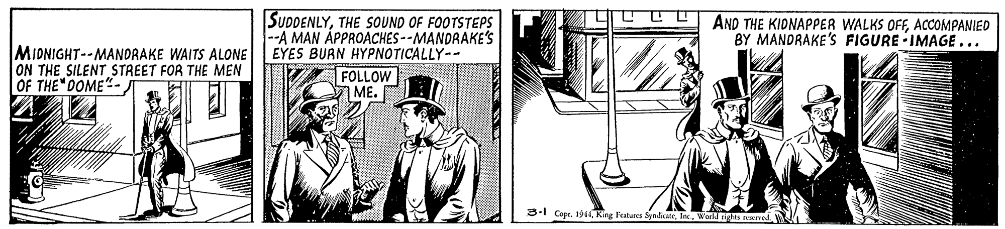 Suit OCR: SUDDENLYTHE SOUND OF FOOTSTEPS --A MAN ÅPPROACHES--MANDRAKE'S EYES BURN HYPNOTICALLY-- FOLLOW ME. AND THE KIDNAPPER WALKS OFFACCOMPANIED BY MANDRAKE'S FIGURE IMAGE... MIDNIGHT--MANDRAKE WAITS ALONE ON THE SILENT STREET FOR THE MEN OF THE DOME"- ? 3-1 Copr. 1944World nights tesrved. SUDDENLYTHE SOUND OF FOOTSTEPS --A MAN ÅPPROACHES--MANDRAKE'S EYES BURN HYPNOTICALLY-- FOLLOW ME. AND THE KIDNAPPER WALKS OFFACCOMPANIED BY MANDRAKE'S FIGURE IMAGE... MIDNIGHT--MANDRAKE WAITS ALONE ON THE SILENT STREET FOR THE MEN OF THE DOME"- ? 3-1 Copr. 1944King Features SyndicateWorld nights tesrved.