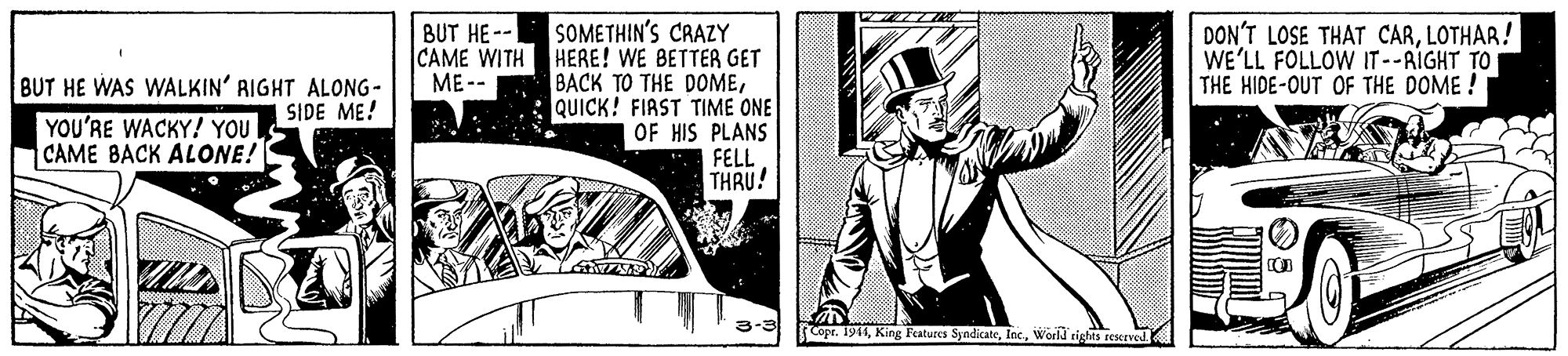 Blazer OCR: SOMETHIN'S CRAZY CAME WITH HERE! WE BETTER GET BACK TO THE DOMEQUICK! FIRST TIME ONE OF HIS PLANS FELL THRU! DON'T LOSE THAT CARLOTHAR! WE'LL FOLLOW IT--AIGHT TO THE HIDE-OUT OF THE DOME ! BUT HE-- ME -- BUT HE WAS WALKIN' RIGHT ALONG- SIDE ME! YOU'RE WACKY! YOU CAME BACK ALONE! 3-3 Copr. 1911World tights reserved SOMETHIN'S CRAZY CAME WITH HERE! WE BETTER GET BACK TO THE DOMEQUICK! FIRST TIME ONE OF HIS PLANS FELL THRU! DON'T LOSE THAT CARLOTHAR! WE'LL FOLLOW IT--AIGHT TO THE HIDE-OUT OF THE DOME ! BUT HE-- ME -- BUT HE WAS WALKIN' RIGHT ALONG- SIDE ME! YOU'RE WACKY! YOU CAME BACK ALONE! 3-3 Copr. 1911King Features SyndicateWorld tights reserved