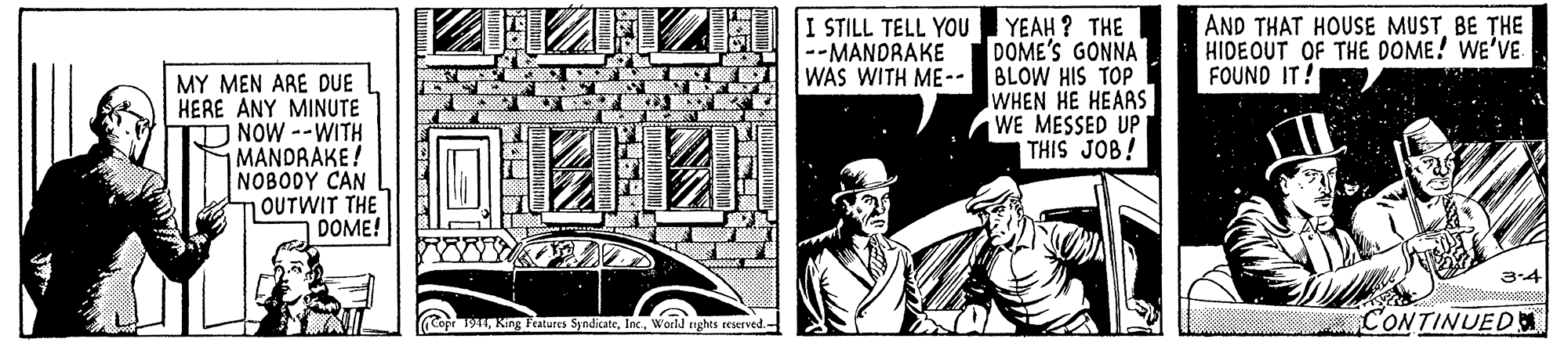 Art OCR: I STILL TELL YOU --MANDRAKE AND THAT HOUSE MUSTBE THE HIDEOUT OF THE DOME! WE'VE FOUND IT! MY MEN ARE DUE HERE ANY MINUTE NOW--WITH MANDRAKE! NOBODY CAN OUTWIT THE DOME! YEAH ? THE DOME'S GONNA WAS WITH ME-- BLOW HIS TOP WHEN HE HEARS WE MESSED UP THIS JOB! 3-4 Cope 1941Inc. World nghts CONTINUEDM I STILL TELL YOU --MANDRAKE AND THAT HOUSE MUSTBE THE HIDEOUT OF THE DOME! WE'VE FOUND IT! MY MEN ARE DUE HERE ANY MINUTE NOW--WITH MANDRAKE! NOBODY CAN OUTWIT THE DOME! YEAH ? THE DOME'S GONNA WAS WITH ME-- BLOW HIS TOP WHEN HE HEARS WE MESSED UP THIS JOB! 3-4 Cope 1941King fratures SyndicateInc. World nghts CONTINUEDM