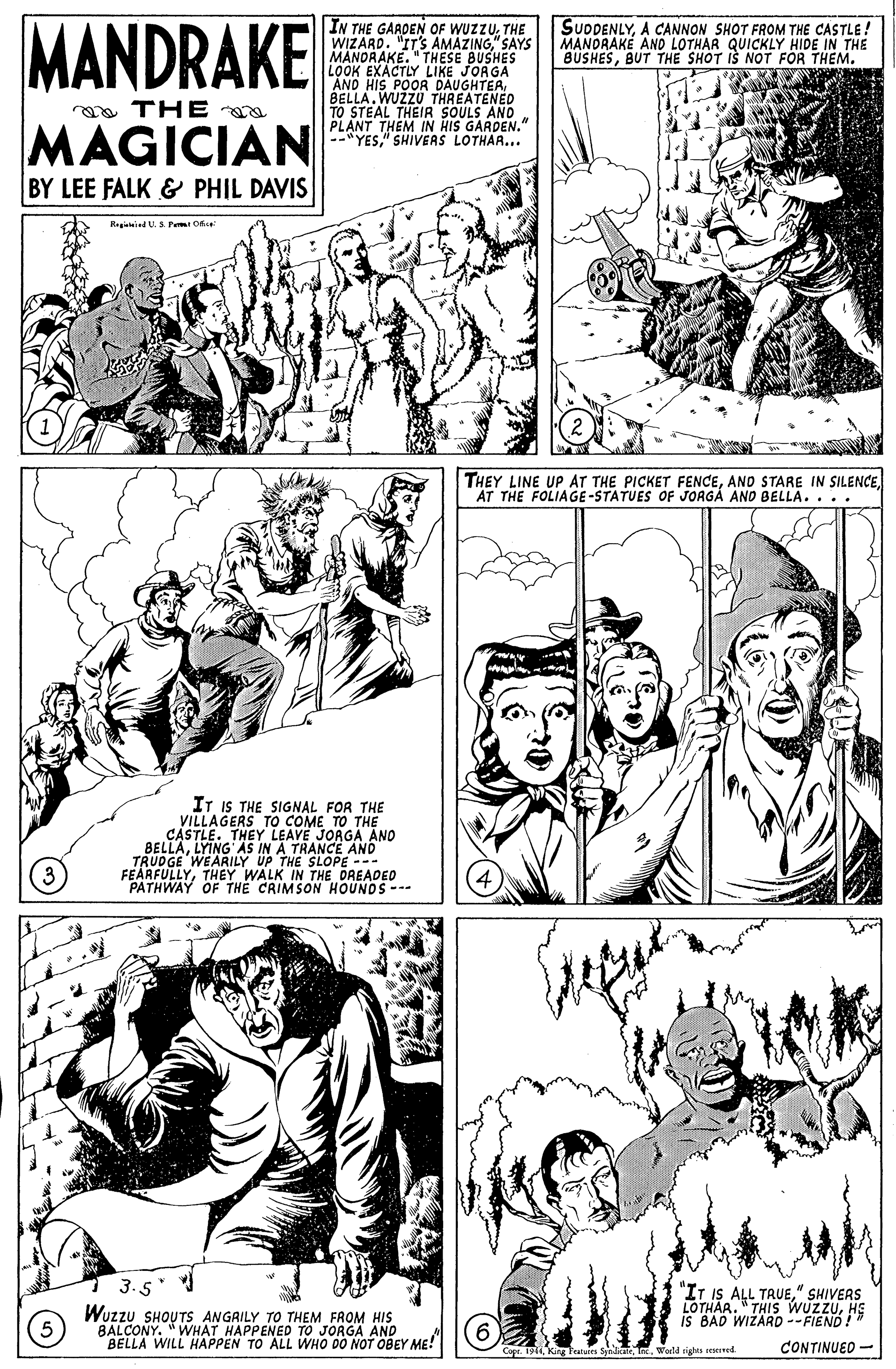 Mammal OCR: MANDRAKE IN THE GARDEN OF WUZZUTHE WIZARD. "IT'S AMAZING" SAYS MANDRAKE. " THESE BUSHES LOOK EXACTLY LIKE JORGA AND HIS POOR DAUGHTEABELLA.WUZZU THREATENED TO STEAL THEIR SOULS AND PLANT THEM IN HIS GARDEN." --"YES." SHIVEAS LOTHAR... SUDDENLYA CANNON SHOT FROM THE CASTLE! MANORAKE AND LOTHAR QUICKLY HIDE IN THE BUSHESBUT THE SHOT IS NOT FÖR THEM. a THE MAGICIAN BY LEE FALK & PHIL DAVIS Ragimied U. S. Pem O THEY LINE UP AT THE PICKET FENCEAT THE FOLIAGE-STATUES OF JOAGÁ AND BELLA. .. IT IS THE SIGNAL FOR THE VILLAGERS TO COME TO THE CÁSTLE. THEY LEAVE JORGA ANO BELLALYING AS IN A TRANCE AND TRUDGE WEARILY UP THE SLOPE --- FEARFULLYTHEY WALK IN THE DREADED PATHWAY OF THE CRIMSON HOUNDS --- "IT IS 5 ALL TRUE" SHIVERS LOTHAA." THIS WUZZUHE IS BAD WIZARD --FIEND!" Wuzzu SHOUTS ANGRILY TO THEM FROM HIS BALCONY. "WHAT HAPPENED TO JORGA AND BELLA WILL HAPPEN TO ALL WHO DO NOT OBEY ME! Copt. 194King Taluis Spinidkale .World rights resened CONTINUED - MANDRAKE IN THE GARDEN OF WUZZUTHE WIZARD. "IT'S AMAZING" SAYS MANDRAKE. " THESE BUSHES LOOK EXACTLY LIKE JORGA AND HIS POOR DAUGHTEABELLA.WUZZU THREATENED TO STEAL THEIR SOULS AND PLANT THEM IN HIS GARDEN." --"YES." SHIVEAS LOTHAR... SUDDENLYA CANNON SHOT FROM THE CASTLE! MANORAKE AND LOTHAR QUICKLY HIDE IN THE BUSHESBUT THE SHOT IS NOT FÖR THEM. a THE MAGICIAN BY LEE FALK & PHIL DAVIS Ragimied U. S. Pem O THEY LINE UP AT THE PICKET FENCEAND STARE IN SILENCEAT THE FOLIAGE-STATUES OF JOAGÁ AND BELLA. .. IT IS THE SIGNAL FOR THE VILLAGERS TO COME TO THE CÁSTLE. THEY LEAVE JORGA ANO BELLALYING AS IN A TRANCE AND TRUDGE WEARILY UP THE SLOPE --- FEARFULLYTHEY WALK IN THE DREADED PATHWAY OF THE CRIMSON HOUNDS --- "IT IS 5 ALL TRUE" SHIVERS LOTHAA." THIS WUZZUHE IS BAD WIZARD --FIEND!" Wuzzu SHOUTS ANGRILY TO THEM FROM HIS BALCONY. "WHAT HAPPENED TO JORGA AND BELLA WILL HAPPEN TO ALL WHO DO NOT OBEY ME! Copt. 194King Taluis Spinidkale .World rights resened CONTINUED -