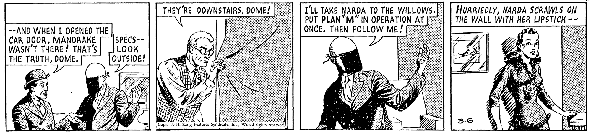 Font OCR: I'LL TAKE NARDA TO THE WILLOWS. PUT PLAN "M" IN OPERATION AT ONCE. THEN FOLLOW ME! THEY'RE DOWNSTAIRSDOME! HURAIEDLYNARDA SCRAWLS ON THE WALL WITH HER LIPSTICK -- --AND WHEN I OPENED THE CAR DOORMANDRAKE WASN'T THERE! THAT'S THE TRUTHDOME. [ SPECS-- LOOK OUTSIDE! 3.6 Copr. 1944World rights rexrved. I'LL TAKE NARDA TO THE WILLOWS. PUT PLAN "M" IN OPERATION AT ONCE. THEN FOLLOW ME! THEY'RE DOWNSTAIRSDOME! HURAIEDLYNARDA SCRAWLS ON THE WALL WITH HER LIPSTICK -- --AND WHEN I OPENED THE CAR DOORMANDRAKE WASN'T THERE! THAT'S THE TRUTHDOME. [ SPECS-- LOOK OUTSIDE! 3.6 Copr. 1944King Peatures SyndicateWorld rights rexrved.