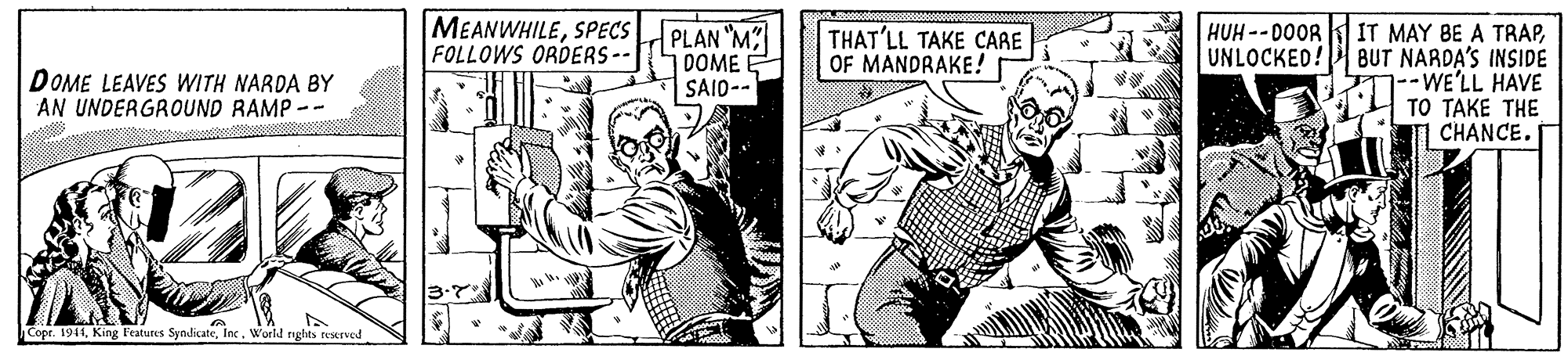 Publication OCR: MEANWHILESPECS FOLLOWS ORDERS-- HUH --D0OR UNLOCKED! PLAN "M DOME E |SAID-- IT MAY BE A TRAPBUT NARDA'S INSIDE WE'LL HAVE TO TAKE THE CHANCE. THAT'LL TAKE CARE OF MANDRAKE! DOME LEAVES WITH NARDA BY AN UNDERGROUND RAMP-- Copr. 1944World nghts restrve MEANWHILESPECS FOLLOWS ORDERS-- HUH --D0OR UNLOCKED! PLAN "M DOME E |SAID-- IT MAY BE A TRAPBUT NARDA'S INSIDE WE'LL HAVE TO TAKE THE CHANCE. THAT'LL TAKE CARE OF MANDRAKE! DOME LEAVES WITH NARDA BY AN UNDERGROUND RAMP-- Copr. 1944King Features SyndicateWorld nghts restrve