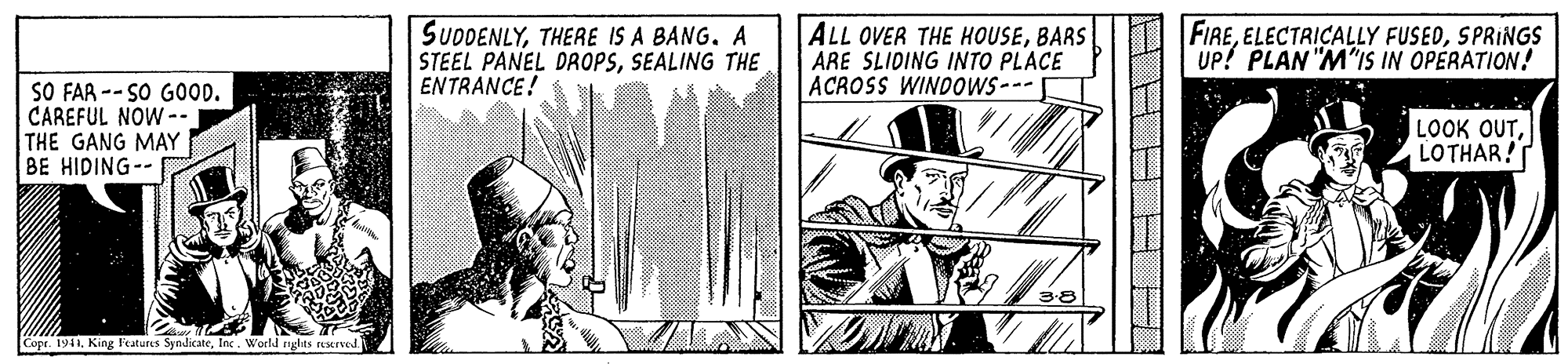 Fedora OCR: SUDDENLYTHERE IS A BANG. A STEEL PANEL DROPSSEALING THE ENTRANCE! ALL OVER THE HOUSEBARS ARE SLIDING INTO PLACE ACROSS WINDOWS--- FIRESPRINGS UP! PLAN "M"IS IN OPERATION! SO FAR -- SO GOOD. CAREFUL NOW -- THE GANG MAY BE HIDING-- LOOK OUTLOTHAR! Copr. 1941. King Features SyndicateInc. World nglas reserved SUDDENLYTHERE IS A BANG. A STEEL PANEL DROPSSEALING THE ENTRANCE! ALL OVER THE HOUSEBARS ARE SLIDING INTO PLACE ACROSS WINDOWS--- FIREELECTRICALLY FUSEDSPRINGS UP! PLAN "M"IS IN OPERATION! SO FAR -- SO GOOD. CAREFUL NOW -- THE GANG MAY BE HIDING-- LOOK OUTLOTHAR! Copr. 1941. King Features SyndicateInc. World nglas reserved
