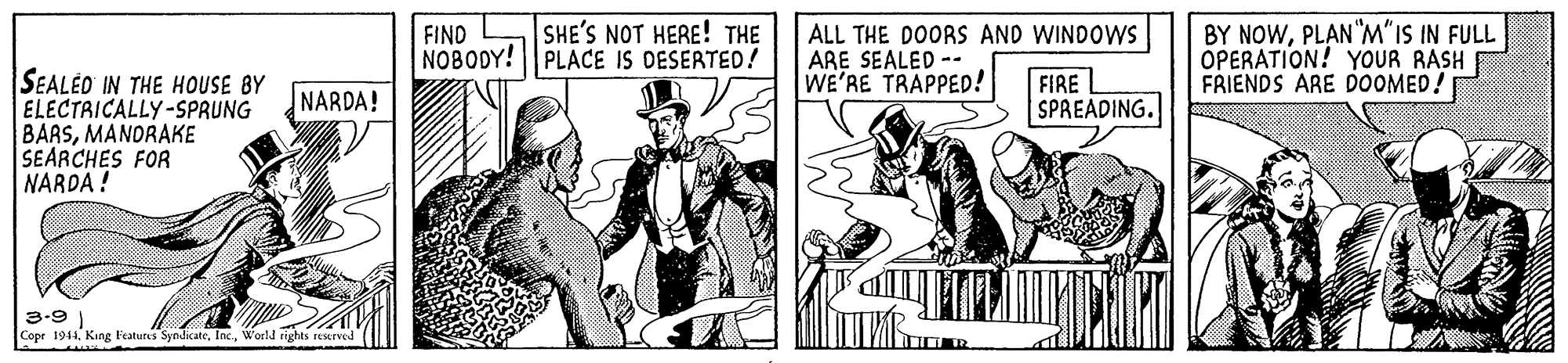 People OCR: SHE'S NOT HERE! THE FIND NOBODY! | PLACE IS DESERTED! ALL THE DOORS AND WINDOWS ARE SEALED -- WE'RE TRAPPED! BY NOWPLAN"M"IS IN FULL OPERATION! YOUR RASH FRIENDS ARE DOOMED! FIRE L SPREADING. SEALÉO IN THE HOUSE BY ELECTRICALLY-SPRUNG BARSMANDRAKE SEARCHES FOR NARDA ! NARDA! 3-9 ) Cope 1944. Kang Features SyodicateSHE'S NOT HERE! THE FIND NOBODY! | PLACE IS DESERTED! ALL THE DOORS AND WINDOWS ARE SEALED -- WE'RE TRAPPED! BY NOWPLAN"M"IS IN FULL OPERATION! YOUR RASH FRIENDS ARE DOOMED! FIRE L SPREADING. SEALÉO IN THE HOUSE BY ELECTRICALLY-SPRUNG BARSMANDRAKE SEARCHES FOR NARDA ! NARDA! 3-9 ) Cope 1944. Kang Features Syodicate