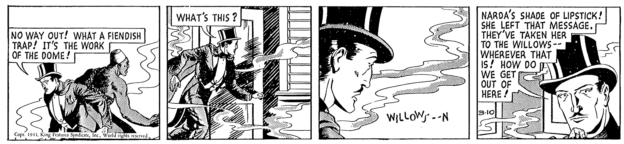 Line art OCR: NARDA'S SHADE OF LIPSTICK! SHE LEFT THAT MESSAGE. THEY'VE TAKEN HER TO THE WILLOWS-- WHEREVER THAT IS! HOW DO A WE GET OUT OF HERE ! WHAT'S THIS ? NO WAY OUT! WHAT A FIENDISH TRAP! IT'S THE WORK OF THE DOME! 3-10 WILLOW --N Copr. 1911NARDA'S SHADE OF LIPSTICK! SHE LEFT THAT MESSAGE. THEY'VE TAKEN HER TO THE WILLOWS-- WHEREVER THAT IS! HOW DO A WE GET OUT OF HERE ! WHAT'S THIS ? NO WAY OUT! WHAT A FIENDISH TRAP! IT'S THE WORK OF THE DOME! 3-10 WILLOW --N Copr. 1911King Testures SyndicateWorld rights rNMrved