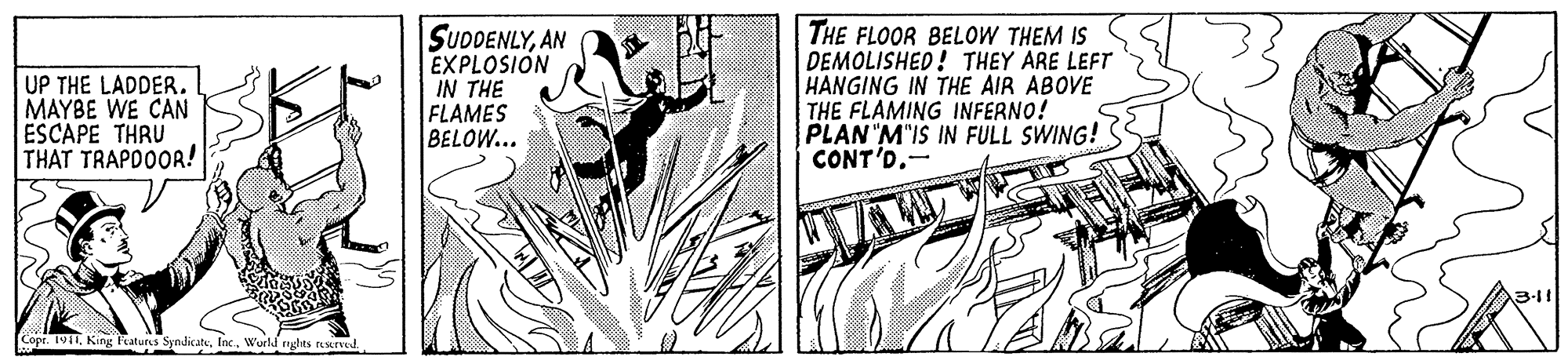 Fictional character OCR: UP THE LADDER. MAYBE WE CAN ESCAPE THRU THAT TRAPDOOR! SUDDENLYAN EXPLOSION IN THE FLAMES BELOW... THE FLOOR BELOW THEM IS DEMOLISHED! THEY ARE LEFT HANGING IN THE AIR ABOVE THE FLAMING INFERNO! PLAN"M"IS IN FULL SWING! CONT'DWurld nghts e UP THE LADDER. MAYBE WE CAN ESCAPE THRU THAT TRAPDOOR! SUDDENLYAN EXPLOSION IN THE FLAMES BELOW... THE FLOOR BELOW THEM IS DEMOLISHED! THEY ARE LEFT HANGING IN THE AIR ABOVE THE FLAMING INFERNO! PLAN"M"IS IN FULL SWING! CONT'DCopr. 1911King Featurs SyndicateWurld nghts e