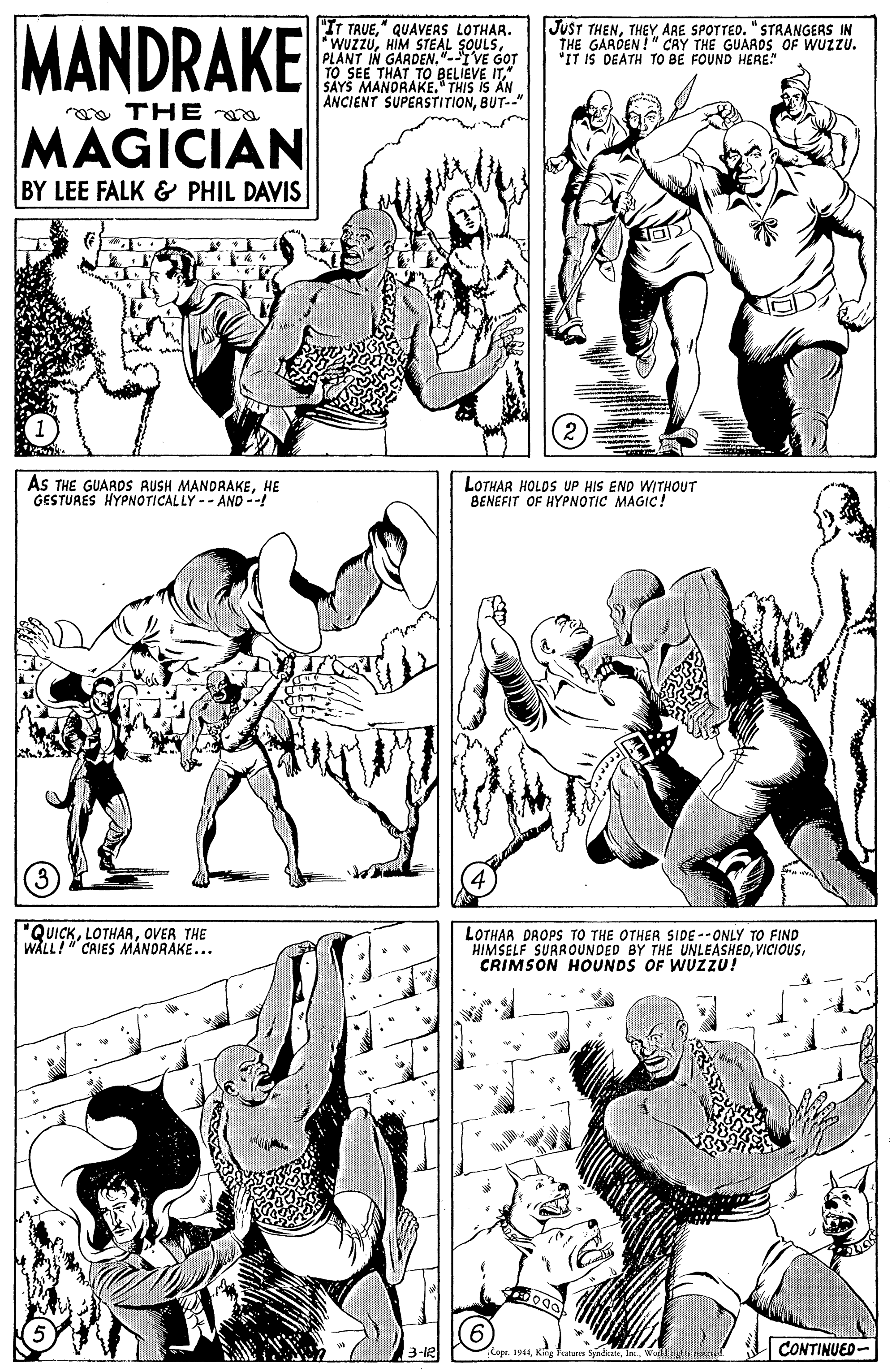 Jaw OCR: MANDRAKE "IT TRUE" QUAVEAS LOTHAR. WUZZUPLANT IN GARDEN."-IVE GOT TO SEE THAT TO BELIEVE IT" SAYS MANORAKE. THIS IS AN ANCIENT SUPERSTITIONBUT--" JUST THENTHEY ARE SPOTTED. "STRANGERS IN THE GARDEN!" CRY THE GUAROS OF WUZZU. "IT iS DEATH TO BE FOUND HERE" a THE MAGICIAN BY LEE FALK & PHIL DAVIS AS THE GUARpS RUSH MANDRAKEHE GESTURES HYPNOTICALLY -- AND --! LOTHAR HOLDS UP HIS END WITHOUT BENEFIT OF HYPNOTIC MAGIC! "QUICKOVER THE WALL! CAIES MANDRAKE... LOTHAA PAOPSs TO THE OTHER SIDE --ONLY TO FIND HIMSELF SURROUNDED BY THE UNLEASHEDCRIMSON HOUNDS OF WUZZU! 3-12 CONTINUED- Cope. 19Wllig onel MANDRAKE "IT TRUE" QUAVEAS LOTHAR. WUZZUHIM STEAL SOULSPLANT IN GARDEN."-IVE GOT TO SEE THAT TO BELIEVE IT" SAYS MANORAKE. THIS IS AN ANCIENT SUPERSTITIONBUT--" JUST THENTHEY ARE SPOTTED. "STRANGERS IN THE GARDEN!" CRY THE GUAROS OF WUZZU. "IT iS DEATH TO BE FOUND HERE" a THE MAGICIAN BY LEE FALK & PHIL DAVIS AS THE GUARpS RUSH MANDRAKEHE GESTURES HYPNOTICALLY -- AND --! LOTHAR HOLDS UP HIS END WITHOUT BENEFIT OF HYPNOTIC MAGIC! "QUICKOVER THE WALL! CAIES MANDRAKE... LOTHAA PAOPSs TO THE OTHER SIDE --ONLY TO FIND HIMSELF SURROUNDED BY THE UNLEASHEDCRIMSON HOUNDS OF WUZZU! 3-12 CONTINUED- Cope. 19Kin Features SyadaltWllig onel