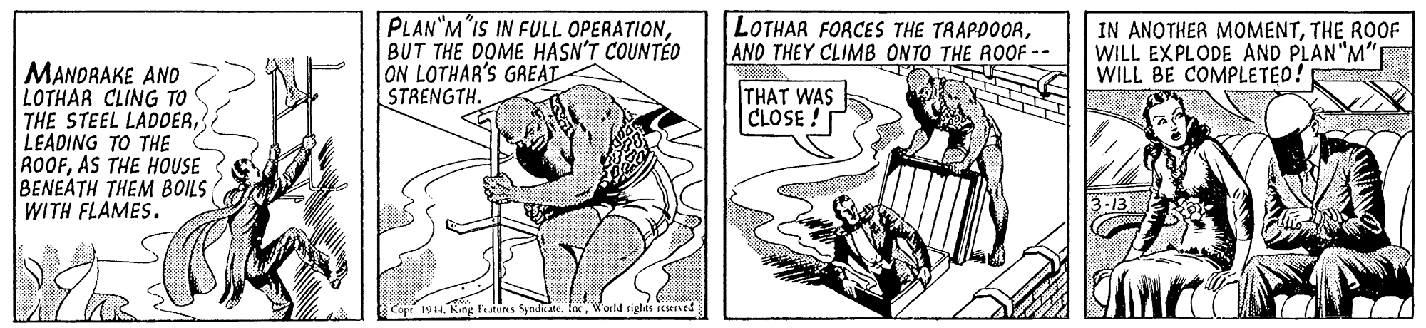 Drawing OCR: PLAN"M"IS IN FULL OPERATIONBUT THE DOME HASN'T COUNTÉD ON LOTHAR'S GREAT STRENGTH. LOTHAR FORCES THE TRAPDOORAND THEY CLIMB ONTO THE ROOF -- IN ANOTHER MOMENTTHE ROOF WILL EXPLODE AND PLAN"M" WILL BE COMPLETED! MANDRAKE AND LOTHAR CLING TO THE STEEL LADDERLEADING TO THE ROOFAS THE HOUSE BENEATH THEM BOILS WITH FLAMES. THAT WAS CLOSE! 194W'orld sights eseived PLAN"M"IS IN FULL OPERATIONBUT THE DOME HASN'T COUNTÉD ON LOTHAR'S GREAT STRENGTH. LOTHAR FORCES THE TRAPDOORAND THEY CLIMB ONTO THE ROOF -- IN ANOTHER MOMENTTHE ROOF WILL EXPLODE AND PLAN"M" WILL BE COMPLETED! MANDRAKE AND LOTHAR CLING TO THE STEEL LADDERLEADING TO THE ROOFAS THE HOUSE BENEATH THEM BOILS WITH FLAMES. THAT WAS CLOSE! 194King Features Syndrate. IexW'orld sights eseived