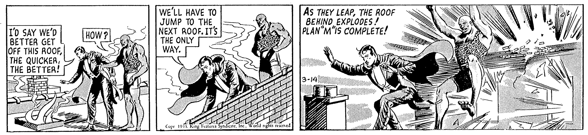 Art OCR: I'O SAY WE'D BETTER GET OFF THIS ROOFTHE BETTER! WE'LL HAVE TO JUMP TO THE NEXT ROOF. IT'Ss THE ONLY WAY. AS THEY LEAPTHE ROOF BEHIND EXPLODES! PLAN M"IS COMPLETE! HOW? 3-14 Fratures Syndicate I'O SAY WE'D BETTER GET OFF THIS ROOFTHE QUICKERTHE BETTER! WE'LL HAVE TO JUMP TO THE NEXT ROOF. IT'Ss THE ONLY WAY. AS THEY LEAPTHE ROOF BEHIND EXPLODES! PLAN M"IS COMPLETE! HOW? 3-14 Fratures Syndicate