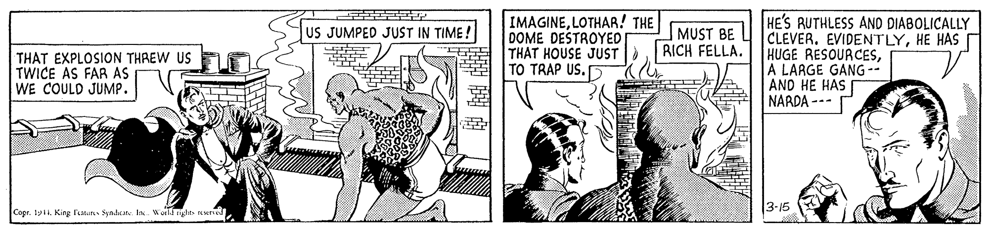 Art OCR: IMAGINELOTHAR! THE DOME DESTROYED THAT HOUSE JUST TO TRAP US. HE'S RUTHLESS AND DIABOLICALLY CLEVER. EVIDENTLYHE HAS HUGE RESOURCESA LAAGE GANG -- AND HE HAS NARDA --- US JUMPED JUST IN TIME ! MUST BE RICH FELLA. THAT EXPLOSION THREW US TWICE AS FAR AS WE COULD JUMP. 3-15 Copr. 1yi1. King laure Syndicate. In. World right eserved IMAGINELOTHAR! THE DOME DESTROYED THAT HOUSE JUST TO TRAP US. HE'S RUTHLESS AND DIABOLICALLY CLEVER. EVIDENTLYHE HAS HUGE RESOURCESA LAAGE GANG -- AND HE HAS NARDA --- US JUMPED JUST IN TIME ! MUST BE RICH FELLA. THAT EXPLOSION THREW US TWICE AS FAR AS WE COULD JUMP. 3-15 Copr. 1yi1. King laure Syndicate. In. World right eserved