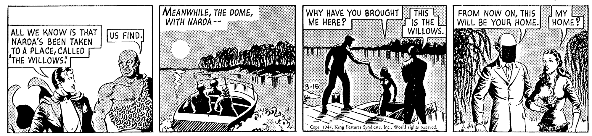 Rectangle OCR: MEANWHILEWITH NARDA -- WHY HAVE YOU BROUGHT ME HERE? THIS L PiS THE WILL BE YOUR HOME. HOME? WILLOWS. FROM NOW ONTHIS MY ALL WE KNOW IS THAT (US FIND. NARDA'S BEEN TAKEN TO A PLACECALLED THE WILLOWS -16 Copr 1944World rights tearvetd MEANWHILETHE DOMEWITH NARDA -- WHY HAVE YOU BROUGHT ME HERE? THIS L PiS THE WILL BE YOUR HOME. HOME? WILLOWS. FROM NOW ONTHIS MY ALL WE KNOW IS THAT (US FIND. NARDA'S BEEN TAKEN TO A PLACECALLED THE WILLOWS -16 Copr 1944King Features SyndcateWorld rights tearvetd