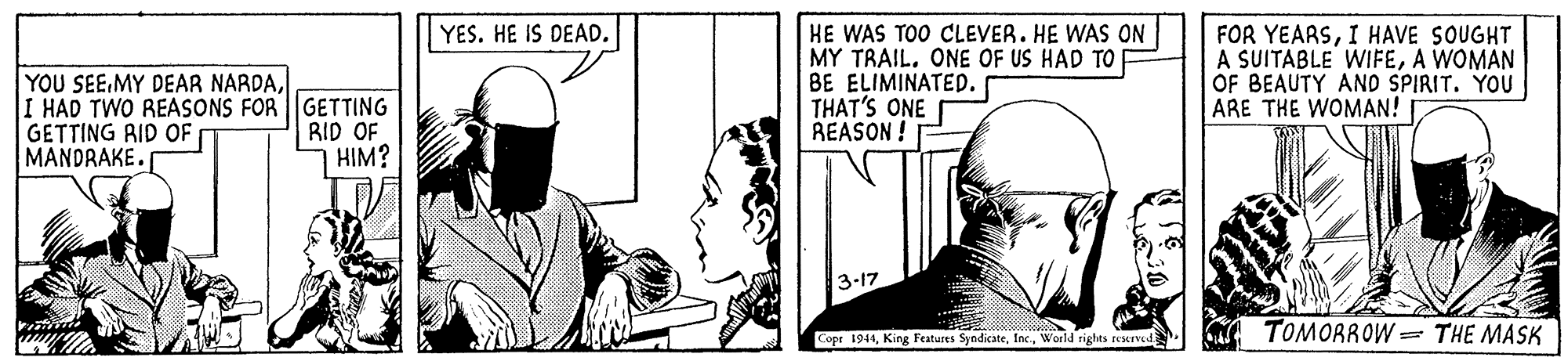 Sleeve OCR: YES. HE IS DEAD. YOU SEEI HAD TWO REASONS FOR ||GETTING GETTING RID OF MANDRAKE. HE WAS TOO CLEVER. HE WAS ON MY TRAIL. ONE OF US HAD TO BE ELIMINATED. THAT'S ONE REASON FOR YEARSI HAVE SOUGHT A SUITABLE WIFEA WOMAN OF BEAUTY AND SPIRIT. YOU ARE THE WOMAN! RID OF HIM? 3-17 Cope 1941World rights rexrved TOMORROW = THE MASK YES. HE IS DEAD. YOU SEEMY DEAR NARDAI HAD TWO REASONS FOR ||GETTING GETTING RID OF MANDRAKE. HE WAS TOO CLEVER. HE WAS ON MY TRAIL. ONE OF US HAD TO BE ELIMINATED. THAT'S ONE REASON FOR YEARSI HAVE SOUGHT A SUITABLE WIFEA WOMAN OF BEAUTY AND SPIRIT. YOU ARE THE WOMAN! RID OF HIM? 3-17 Cope 1941King Features SyndicateWorld rights rexrved TOMORROW = THE MASK