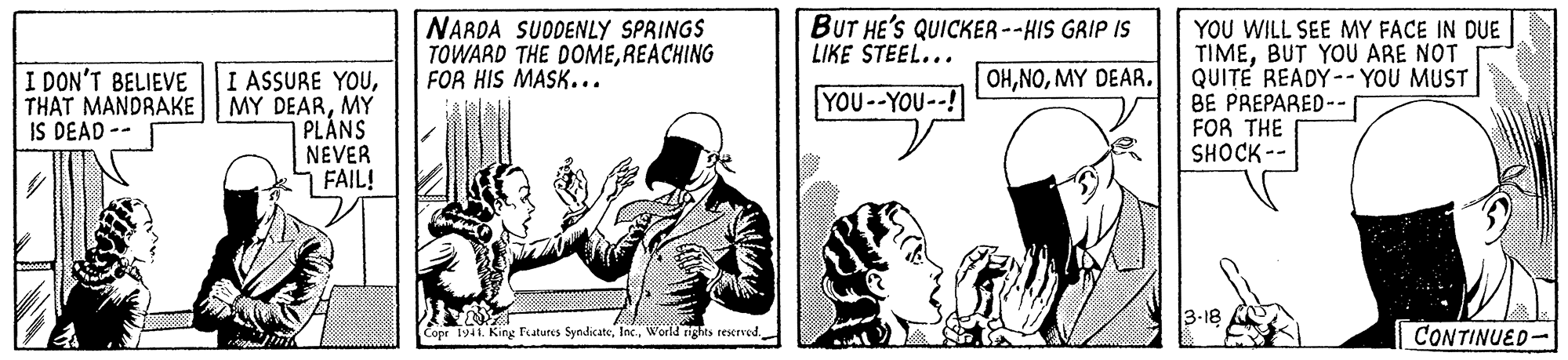 Fiction OCR: NARDA SUODENLY SPRINGS TOWARD THE DOMEREACHING FOR HIS MASK... BUT HE'S QUICKER --HIS GRIP IS LIKE STEEL... YOU WILL SEE MY FACE IN DUE TIMEBUT YOU ARE NOT QUITE READY-- YOU MUST BE PREPARED-- FOR THE SHOCK-- OHMY DEAR. I ASSURE YOUMY PLÁNS NEVER FAIL! I DON'T BELIEVE YOU--YOU--! IS DEAD -- 3-18 Copr 1941. King Features SyndicateWorld ights resxrved CONTINUED- NARDA SUODENLY SPRINGS TOWARD THE DOMEREACHING FOR HIS MASK... BUT HE'S QUICKER --HIS GRIP IS LIKE STEEL... YOU WILL SEE MY FACE IN DUE TIMEBUT YOU ARE NOT QUITE READY-- YOU MUST BE PREPARED-- FOR THE SHOCK-- OHMY DEAR. I ASSURE YOUTHAT MANDRAKE MY DEARMY PLÁNS NEVER FAIL! I DON'T BELIEVE YOU--YOU--! IS DEAD -- 3-18 Copr 1941. King Features SyndicateWorld ights resxrved CONTINUED-