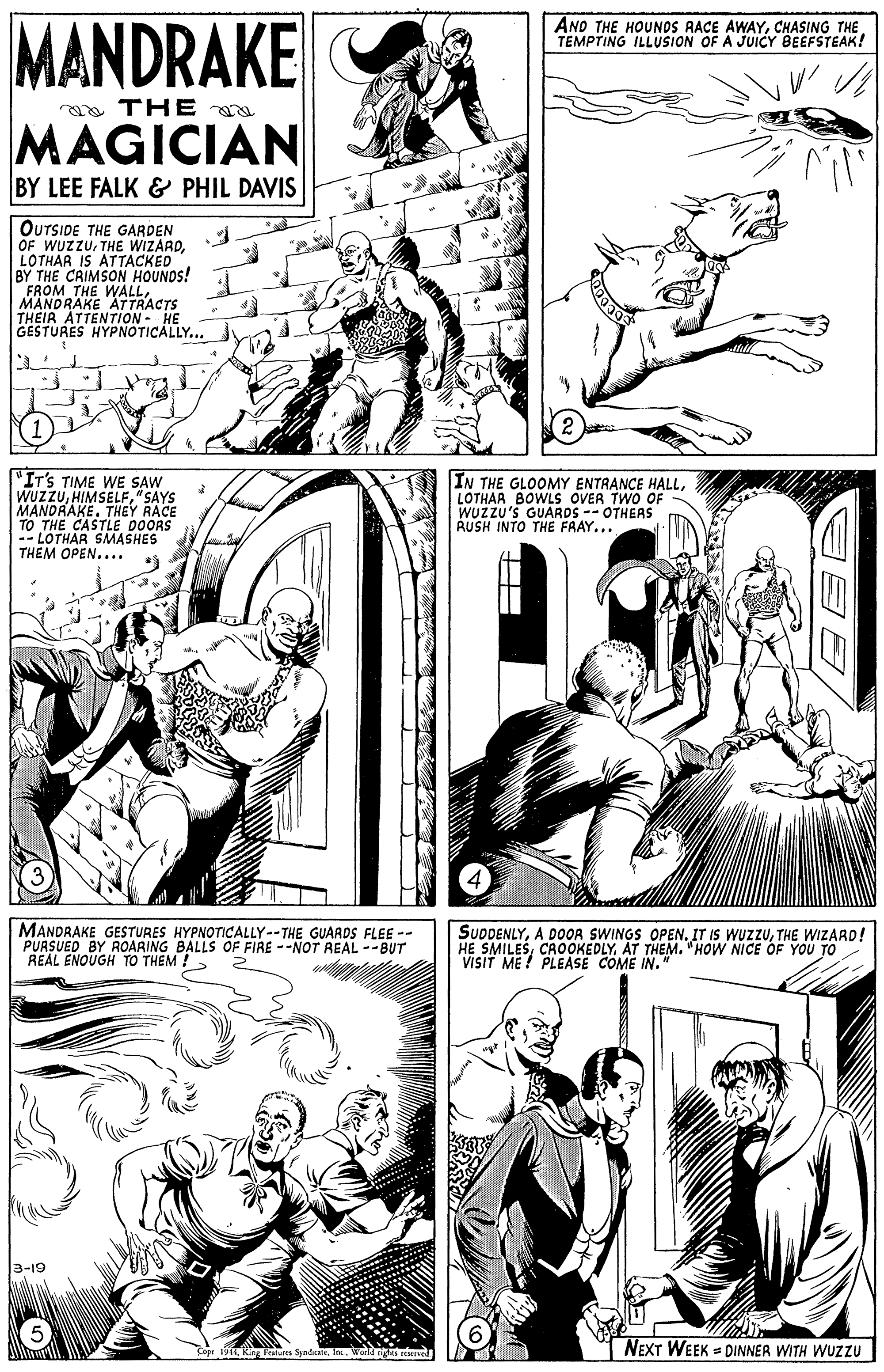 Interaction OCR: MANDRAKE AND THE HOUNOS RACE AWAYCHASING THE TEMPTING ILLUSION OF A JUICY BEEFSTEAK! a THE MAGICIAN BY LEE FALK & PHIL DAVIS OUTSIDE THE GARDEN OF WUZZULOTHAR IS ATTACKED BY THE CRIMSON HOUNOS! FROM THE WALLMANDRAKE ATTRACTS THEIR ATTENTION- HE GESTURES HYPNOTICALLY... "IT'S TIME WE SAW WUZZU"SAYS MANDRAKETHEY RACE TO THE CASTLE DOORS -- LOTHAR SMASHES THEM OPEN.... IN THE GLOOMY ENTRANCE HALLLOTHAR BOWLS OVER TWO OF WUZZU'S GUARDS -- OTHEAS AUSH INTO THE FAAY... MANDRAKE GESTURES HYPNOTICALLY--THE GUARDS FLEE -- PURSUED BY ROARING BALLS OF FIRE --NOT REAL --BUT REAL ENOUGH TO THEM !- SUDDENLYTHE WIZARD! HE SMILESAT THEM. "HOW NICE OF YOU TO VISIT ME ! PLEASE COME IN. 3-19 J reerved NEXT WEEK = DINNER WITH WUZZU MANDRAKE AND THE HOUNOS RACE AWAYCHASING THE TEMPTING ILLUSION OF A JUICY BEEFSTEAK! a THE MAGICIAN BY LEE FALK & PHIL DAVIS OUTSIDE THE GARDEN OF WUZZUTHE WIZARDLOTHAR IS ATTACKED BY THE CRIMSON HOUNOS! FROM THE WALLMANDRAKE ATTRACTS THEIR ATTENTION- HE GESTURES HYPNOTICALLY... "IT'S TIME WE SAW WUZZU"SAYS MANDRAKETHEY RACE TO THE CASTLE DOORS -- LOTHAR SMASHES THEM OPEN.... IN THE GLOOMY ENTRANCE HALLLOTHAR BOWLS OVER TWO OF WUZZU'S GUARDS -- OTHEAS AUSH INTO THE FAAY... MANDRAKE GESTURES HYPNOTICALLY--THE GUARDS FLEE -- PURSUED BY ROARING BALLS OF FIRE --NOT REAL --BUT REAL ENOUGH TO THEM !- SUDDENLYA DOOR SWINGS OPENIT IS WUZZUTHE WIZARD! HE SMILESAT THEM. "HOW NICE OF YOU TO VISIT ME ! PLEASE COME IN. 3-19 J reerved NEXT WEEK = DINNER WITH WUZZU