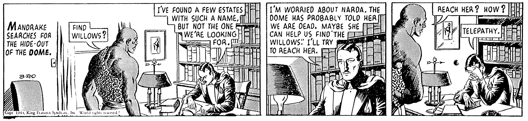 Drawing OCR: I'VE FOUND A FEW ESTATES WITH SUCH A NAMEBUT NOT THE ONE WE'AE LOOKING FOR. I'M WORRIED ABOUT NARDA. THE DOME HAS PROBABLY TOLD HER WE ARE DEAD. MAYBE SHE CAN HELP US FIND'THE WILLOWS:" I'LL TAY TO REACH HEA. REACH HER ? HOow ? MANORAKE SEARCHES FOR THE HIDE-OUT OF THE DOME. FIND WILLOWS? TELEPATHY. 3-RO Copr 1944King atutis Sy ndi ale. In Wonid ghes reKrved I'VE FOUND A FEW ESTATES WITH SUCH A NAMEBUT NOT THE ONE WE'AE LOOKING FOR. I'M WORRIED ABOUT NARDA. THE DOME HAS PROBABLY TOLD HER WE ARE DEAD. MAYBE SHE CAN HELP US FIND'THE WILLOWS:" I'LL TAY TO REACH HEA. REACH HER ? HOow ? MANORAKE SEARCHES FOR THE HIDE-OUT OF THE DOME. FIND WILLOWS? TELEPATHY. 3-RO Copr 1944King atutis Sy ndi ale. In Wonid ghes reKrved