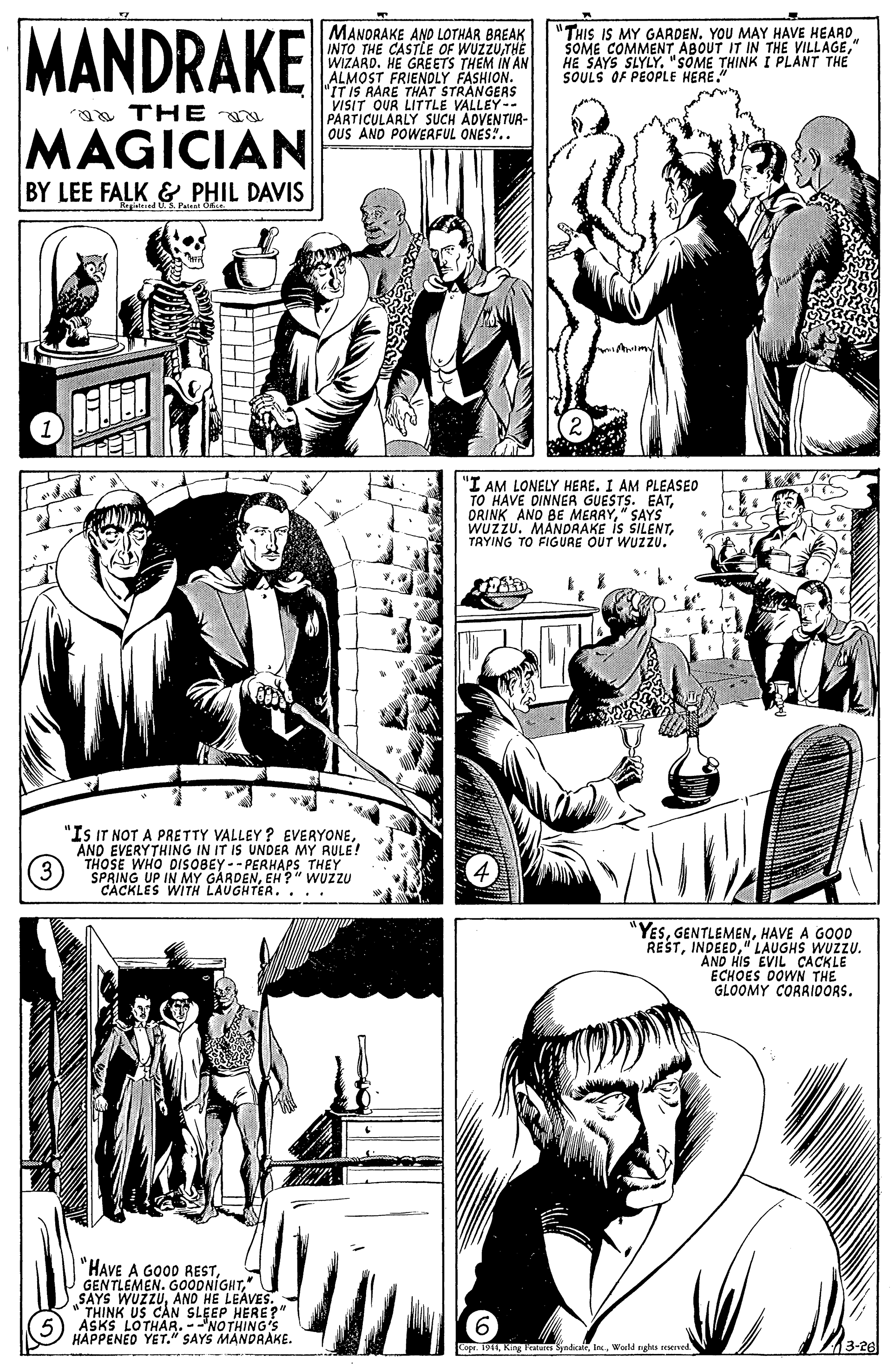 Style OCR: MANDRAKE MANORAKE AND LOTHAR BREAK INTO THE CASTLE OF WUZZUTHE WIZARD. HE GREETS THEM IN AN ALMOST FRIENDLY FASHION. "IT IS RARE THAT STRANGERS VISIT OUR LITTLE VALLEY- PARTICULARLY SUCH ADVENTUA- OUS ANO POWERFUL ONES".. "THIS IS MY GARDEN. YOU MAY HAVE HEARD SOME COMMENT ABOUT IT IN THE VILLAGE" HE SAYS SLYLY. "SOME THINK I PLANT THE SOULS OF PEOPLE HERE." a THE MAGICIAN BY LEE FALK& PHIL DAVIS ed US Pa "I AM LONELY HERE. I AM PLEASEO TO HAVE DINNER GUESTS. EAT" SAYS" WUZZU. MANDRAKE is SILENTTRYING TO FIGURE OUT WUZZU. "Is IT NOT A PRETTY VALLEY ? EVERYONEAND EVERYTHING IN IT IS UNDER MY RULE! THOSE WHO DIS0BEY-- PERHAPS THEY SPRING UP IN MY GARDENEH ?" WUZZU CÂCKLES WITH LAUGHTER. . .. "YESHAVE A GOOD REST" LAUGHS WUZZU. "AND HIS EVIL CACKLE ECHOES DOWN THE GLOOMY CORAIDORS. "HAVE A GOOD REST" SAYS WUZZUAND HE LEAVES.: " THINK US CAN SLEEP HERE?" ASKS LOTHAR. -NO THING'S HÁPPENEO YET." SAYS MANDRAKE. Cope. 191Wold nghis reved MANDRAKE MANORAKE AND LOTHAR BREAK INTO THE CASTLE OF WUZZUTHE WIZARD. HE GREETS THEM IN AN ALMOST FRIENDLY FASHION. "IT IS RARE THAT STRANGERS VISIT OUR LITTLE VALLEY- PARTICULARLY SUCH ADVENTUA- OUS ANO POWERFUL ONES".. "THIS IS MY GARDEN. YOU MAY HAVE HEARD SOME COMMENT ABOUT IT IN THE VILLAGE" HE SAYS SLYLY. "SOME THINK I PLANT THE SOULS OF PEOPLE HERE." a THE MAGICIAN BY LEE FALK& PHIL DAVIS ed US Pa "I AM LONELY HERE. I AM PLEASEO TO HAVE DINNER GUESTS. EATORINK ANO BE MERRY" SAYS" WUZZU. MANDRAKE is SILENTTRYING TO FIGURE OUT WUZZU. "Is IT NOT A PRETTY VALLEY ? EVERYONEAND EVERYTHING IN IT IS UNDER MY RULE! THOSE WHO DIS0BEY-- PERHAPS THEY SPRING UP IN MY GARDENEH ?" WUZZU CÂCKLES WITH LAUGHTER. . .. "YESHAVE A GOOD REST" LAUGHS WUZZU. "AND HIS EVIL CACKLE ECHOES DOWN THE GLOOMY CORAIDORS. "HAVE A GOOD RESTGENTLEMEN. G00DNIGHT" SAYS WUZZUAND HE LEAVES.: " THINK US CAN SLEEP HERE?" ASKS LOTHAR. -NO THING'S HÁPPENEO YET." SAYS MANDRAKE. Cope. 191Ring Peres SyndialWold nghis reved