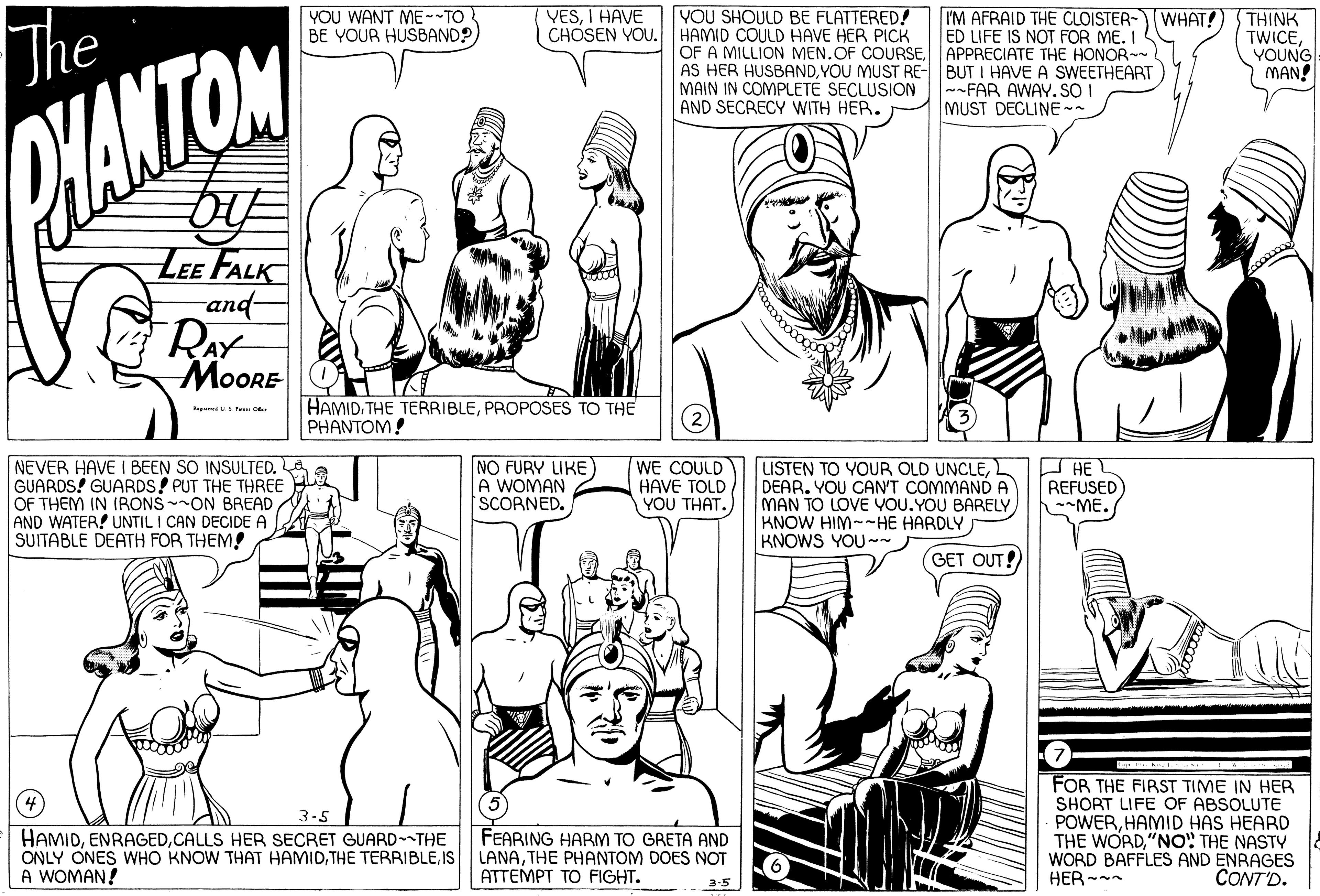 Organism OCR: YOU WANT ME--TO BE YOUR HUSBAND? VESI HAVE CHOSEN YOU. HAMID COULD HAVE HER PICK YOU SHOULD BE FLATTERED! I'M AFRAID THE CLOISTER- WHAT! ED LIFE IS NOT FOR ME. I The OF A MILLION MEN. OF COURSEAPPRECIATE THE HONOR AS HER HUSBANDYOU MUST RE- BUT I HAVE A SWEETHEART MAIN IN COMPLETÉ SECLUSION AND SECRECY WITH HER. THINK TWICEYOUNG MAN! --FAR AWAY. SO I MUST DECLINE -- HANTON LEE FALK and- RAY MOORE HAMIDPROPOSES TO THE PHANTOM! (2) NEVER HAVE I BEEN SO INSULTED. GUARDS! GUARDS! PUT THE THREE OF THEM IN I(RONS ON BREAD AND WATER! UNTIL I CAN DECIDE A SUITABLE DEATH FOR THEM! NO FURY LIKE) A WOMAN SCORNED. WE COULD HAVE TOLD YOU THAT. USTEN TO YOUR OLD UNCLEDEAR. YOU CANT COMMANÓ A MAN TO LOVE VOU. YOU BARELY KNOW HIM--HE HARDLY KNOWS YOU~~ O HE L REFUSED ME. GET OUT! FOR THE FIRST TIME IN HER SHORT LIFE OF ABSOLUTE POWERHAMID HAS HEARD THE WORD"NO" THE NASTY WORD BAFFLES AND ENRAGES HER-- 3-5 HAMIDCALLS HER SECRET GUARD THE ONLY ONES WHO KNOW THAT HAMIDIS A WOMAN! FEARING HARM TO GRETA AND LANATHE PHANTOM DOES NOT ATTEMPT TO FIGHT. CONT'D. 3-5 YOU WANT ME--TO BE YOUR HUSBAND? VESI HAVE CHOSEN YOU. HAMID COULD HAVE HER PICK YOU SHOULD BE FLATTERED! I'M AFRAID THE CLOISTER- WHAT! ED LIFE IS NOT FOR ME. I The OF A MILLION MEN. OF COURSEAPPRECIATE THE HONOR AS HER HUSBANDYOU MUST RE- BUT I HAVE A SWEETHEART MAIN IN COMPLETÉ SECLUSION AND SECRECY WITH HER. THINK TWICEYOUNG MAN! --FAR AWAY. SO I MUST DECLINE -- HANTON LEE FALK and- RAY MOORE HAMIDTHE TERRIBLEPROPOSES TO THE PHANTOM! (2) NEVER HAVE I BEEN SO INSULTED. GUARDS! GUARDS! PUT THE THREE OF THEM IN I(RONS ON BREAD AND WATER! UNTIL I CAN DECIDE A SUITABLE DEATH FOR THEM! NO FURY LIKE) A WOMAN SCORNED. WE COULD HAVE TOLD YOU THAT. USTEN TO YOUR OLD UNCLEDEAR. YOU CANT COMMANÓ A MAN TO LOVE VOU. YOU BARELY KNOW HIM--HE HARDLY KNOWS YOU~~ O HE L REFUSED ME. GET OUT! FOR THE FIRST TIME IN HER SHORT LIFE OF ABSOLUTE POWERHAMID HAS HEARD THE WORD"NO" THE NASTY WORD BAFFLES AND ENRAGES HER-- 3-5 HAMIDCALLS HER SECRET GUARD THE ONLY ONES WHO KNOW THAT HAMIDTHE TERRIBLEIS A WOMAN! FEARING HARM TO GRETA AND LANATHE PHANTOM DOES NOT ATTEMPT TO FIGHT. CONT'D. 3-5