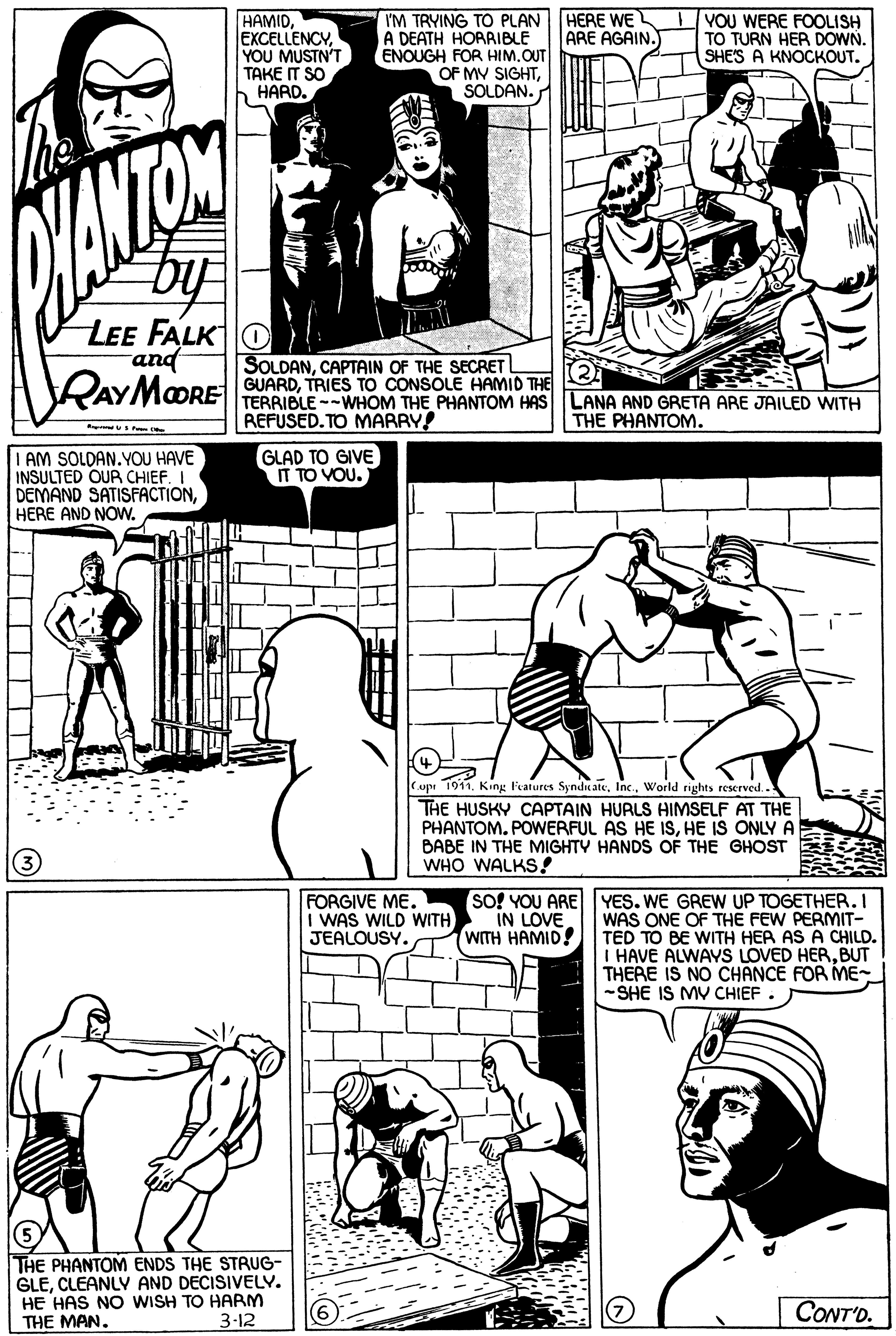 Human body OCR: HAMIDEXCELLENCY. YOU MUSTN'T ???? ? SO HARD. I'M TRYING TO PLAN HERE WE A DEATH HORRIBLE ENOUGH FOR HIM.OUT OF MV SIGHTSOLDAN. YOU WERE FOOLISH TO TURN HER DOWN. SHE'S A KNOCKOUT. ARE AGAIN.) by LEE FALK O and SOLDANCAPTAIN OF THE SECRETL RAYMORE GUARDTRIES TO CONSOLE HAMID THE TERRIBLE --WHOM THE PHANTOM HAS REFUSED. TO MARRY! LANA AND GRETA ARE JAILED WITH THE PHANTOM. I AM SOLDAN.YOU HAVE INSULTED OUR CHIEF. I DEMAND SATISFACTIONHERE AND NOW. GLAD TO GIVE IT TO VOU. Cupe 1911. King Features SynduateWorld rights reserved. THE HUSKY CAPTAIN HURLS HIMSELF AT THE PHANTOM. POWERFUL AS HE ISHE IS ONLYA BABE IN THE MIGHTY HANDS OF THE GHOST WHO WALKS! SO! YOU ARE YES. WE GREW UP TOGETHER. I FORGIVE ME. I WAS WILD WITH JEALOUSY. IN LOVE WITH HAMID! WAS ONE OF THE FEW PERMIT- TED TO BE WITH HEA AS A CHILD. I HAVE ALWAYS LOVED HERBUT THERE IS NO CHANCE FOR ME- -SHE IS MV CHIEF THE PHANTOM ENDS THE STRUG- GLECLEANLY AND DECISIVELV. HE HAS NO WISH TO HARM THE MAN. CONT'D. 3-12 T TT HAMIDEXCELLENCY. YOU MUSTN'T ???? ? SO HARD. I'M TRYING TO PLAN HERE WE A DEATH HORRIBLE ENOUGH FOR HIM.OUT OF MV SIGHTSOLDAN. YOU WERE FOOLISH TO TURN HER DOWN. SHE'S A KNOCKOUT. ARE AGAIN.) by LEE FALK O and SOLDANCAPTAIN OF THE SECRETL RAYMORE GUARDTRIES TO CONSOLE HAMID THE TERRIBLE --WHOM THE PHANTOM HAS REFUSED. TO MARRY! LANA AND GRETA ARE JAILED WITH THE PHANTOM. I AM SOLDAN.YOU HAVE INSULTED OUR CHIEF. I DEMAND SATISFACTIONHERE AND NOW. GLAD TO GIVE IT TO VOU. Cupe 1911. King Features SynduateWorld rights reserved. THE HUSKY CAPTAIN HURLS HIMSELF AT THE PHANTOM. POWERFUL AS HE ISHE IS ONLYA BABE IN THE MIGHTY HANDS OF THE GHOST WHO WALKS! SO! YOU ARE YES. WE GREW UP TOGETHER. I FORGIVE ME. I WAS WILD WITH JEALOUSY. IN LOVE WITH HAMID! WAS ONE OF THE FEW PERMIT- TED TO BE WITH HEA AS A CHILD. I HAVE ALWAYS LOVED HERBUT THERE IS NO CHANCE FOR ME- -SHE IS MV CHIEF THE PHANTOM ENDS THE STRUG- GLECLEANLY AND DECISIVELV. HE HAS NO WISH TO HARM THE MAN. CONT'D. 3-12 T TT