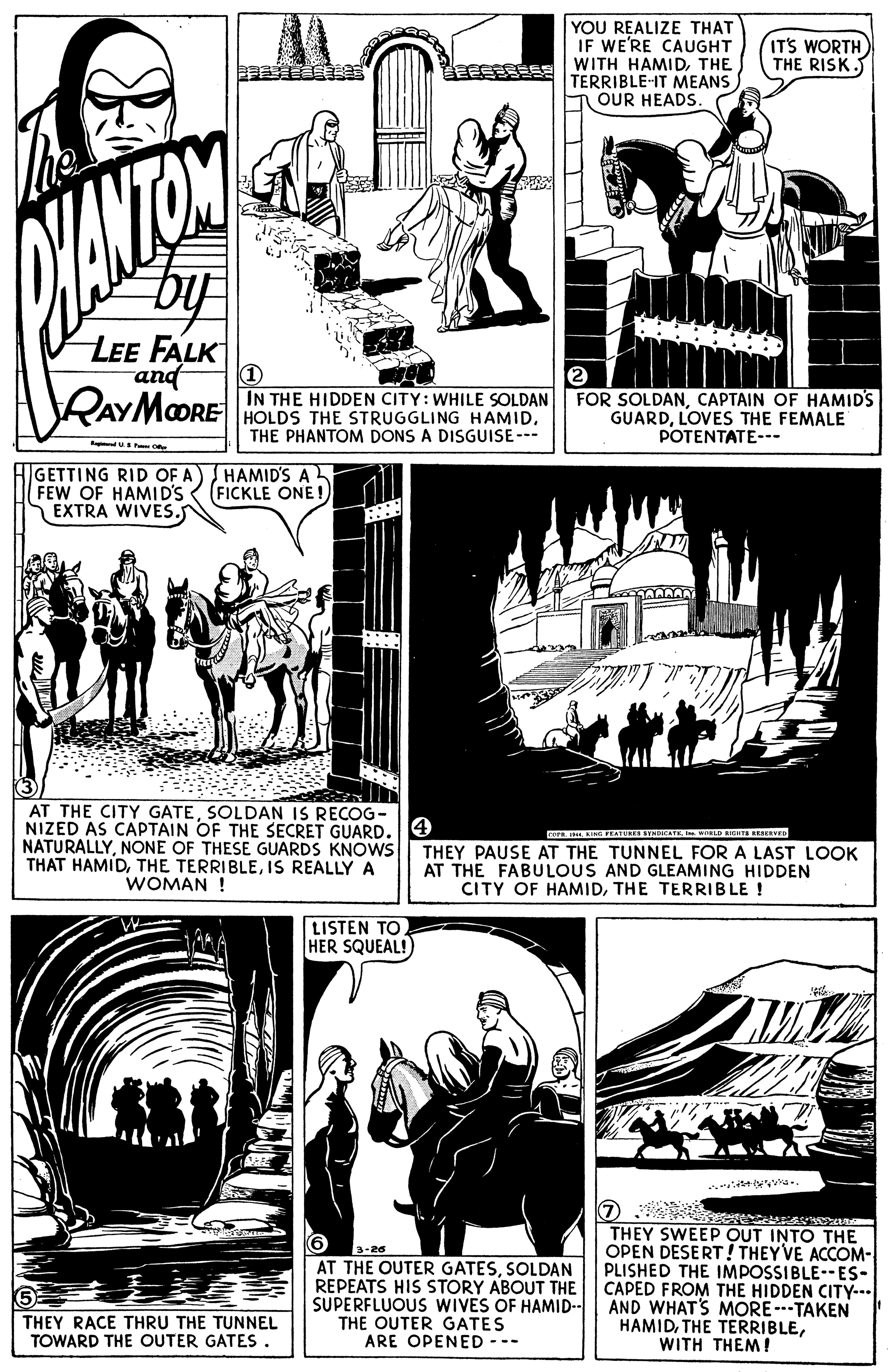Line OCR: YOU REALIZE THAT IF WE'RE CAUGHT WITH HAMIDTHE TERRIBLE-IT MEANS T OUR HEADS ITS WORTH THE RISK. LEE FALK and RAYMOORE (1) IN THE HIDDEN CITY: WHILE SOLDAN HOLDS THE STRUGGLING HAMIDTHE PHANTOM DONS A DISGUISE --- FOR SOLDANCAPTAIN OF HAMIDS GUARDLOVES THE FEMALE POTENTATE--- Radu o GETTING RID OF A) HAMID'S A FEW OF HAMID'S EXTRA WIVES. (FICKLE ONE! AT THE CITY GATESOLDAN IS RECOG- NIZED AS CAPTAIN OF THE SECRET GUARD. NATURALLYNONE OF THESE GUARDS KNOWS THAT HAMIDIS REALLY A WOMAN ! THEY PAUSE AT THE TUNNEL FOR A LAST LOOK AT THE FABULOUS AND GLEAMING HIDDEN CITY OF HAMIDTHE TERRIBLE ! LISTEN TO HER SQUEAL! a.. THEY SWEEP OUT INTO THE OPEN DESERT! THEYVE ACCOM- PLISHED THE IMPOSSIBLE--ES- CAPED FROM THE HIDDEN CITY--- AND WHATS MORE---TAKEN HAMIDWITH THEM ! 3-26 AT THE OUTER GATESSOLDAN REPEATS HIS STORY ABOUT THE SUPERFLUOUS WIVES OF HAMID-- THE OUTER GATES ARE OPENED --- THEY RACE THRU THE TUNNEL TOWARD THE OUTER GATES. YOU REALIZE THAT IF WE'RE CAUGHT WITH HAMIDTHE TERRIBLE-IT MEANS T OUR HEADS ITS WORTH THE RISK. LEE FALK and RAYMOORE (1) IN THE HIDDEN CITY: WHILE SOLDAN HOLDS THE STRUGGLING HAMIDTHE PHANTOM DONS A DISGUISE --- FOR SOLDANCAPTAIN OF HAMIDS GUARDLOVES THE FEMALE POTENTATE--- Radu o GETTING RID OF A) HAMID'S A FEW OF HAMID'S EXTRA WIVES. (FICKLE ONE! AT THE CITY GATESOLDAN IS RECOG- NIZED AS CAPTAIN OF THE SECRET GUARD. NATURALLYNONE OF THESE GUARDS KNOWS THAT HAMIDTHE TERRIBLEIS REALLY A WOMAN ! THEY PAUSE AT THE TUNNEL FOR A LAST LOOK AT THE FABULOUS AND GLEAMING HIDDEN CITY OF HAMIDTHE TERRIBLE ! LISTEN TO HER SQUEAL! a.. THEY SWEEP OUT INTO THE OPEN DESERT! THEYVE ACCOM- PLISHED THE IMPOSSIBLE--ES- CAPED FROM THE HIDDEN CITY--- AND WHATS MORE---TAKEN HAMIDTHE TERRIBLEWITH THEM ! 3-26 AT THE OUTER GATESSOLDAN REPEATS HIS STORY ABOUT THE SUPERFLUOUS WIVES OF HAMID-- THE OUTER GATES ARE OPENED --- THEY RACE THRU THE TUNNEL TOWARD THE OUTER GATES.