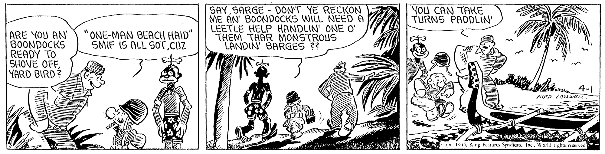 Fiction OCR: SAY SARGE- DON'T YE RECKON ME AN' BOONDOCKS WILL NEED A LEETLE HELP HANDLIN' ONE O' THEM THAR MONSTROUS LANDIN' BARGES ?? YOU CAN TAKE TURNS PADDLIN' ONE-MAN BEACH HAID" SMIF IS ALL SOTCUZ ARE YOU AN' B0ONDOCKS READY TO SHOVE OFFYARD BIRD? 4-1 oe 1911W'orld roghts ruserved- SAY SARGE- DON'T YE RECKON ME AN' BOONDOCKS WILL NEED A LEETLE HELP HANDLIN' ONE O' THEM THAR MONSTROUS LANDIN' BARGES ?? YOU CAN TAKE TURNS PADDLIN' ONE-MAN BEACH HAID" SMIF IS ALL SOTCUZ ARE YOU AN' B0ONDOCKS READY TO SHOVE OFFYARD BIRD? 4-1 oe 1911King l'eatures SyndicateW'orld roghts ruserved-