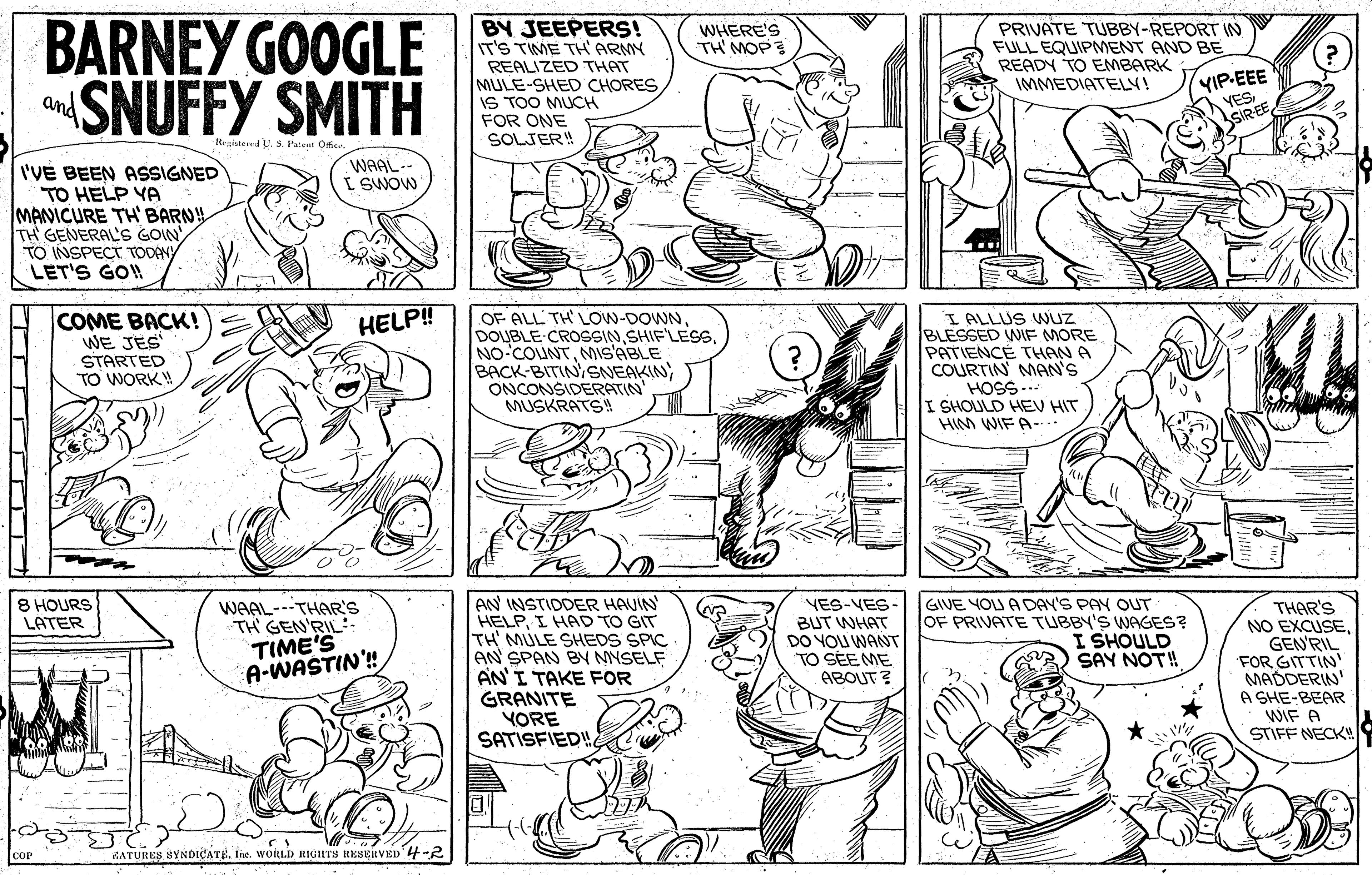 Mammal OCR: BARNEY GOOGLE SNUFFY SMITH BY JEEPERS! IT'S TIME TH' ARMY PRIVATE TUBBY-REPORT IN FULL EQUIPMENT AND BE READY TO EMBARK IMMEDIATELY! WHERE'S TH'MOP REALIZED THAT MULE-SHED CHORES IS TOO MUCH FOR ONE SOLJER! YIP-EEE YESSIR-EE and Reziaten U. S. Patent Ofice WAAL-- I SWOW I'VE BEEN ASSIGNED TO HELP YA MANICURE TH' BARNH TH GENERAL'S GOIN TO INSPECT TOOENY LET'S GO! COME BACK! WE JES STARTED TO WORK! OF ALL TH LOw-DOWNMIs'ABLE BACK-BITINSNEAKIN) ONCONSIDERATIN MUSKRATS! I ALLUS VNUZ BLESSED WIE MORE PATIENCE THAN A COURTIN MAN'S HOSS... I SHOULD HEV HIT HIM WIF A-.. HELP! 8 HOURS LATER AN INSTIDDER HAUIN HELPI HAD TO GIT TH MULE SHEDS SPIC AN SPAN BY MNSELF AN'I TAKE FOR GRANITE YORE SATISFIED! WAAL---THAR'S TH GEN'RIL TIME'S A-WASTIN'! VES-VES BUT WHAT DO YOU WANT TO SEE ME ABOUT ? GIVE YOU ADAY'S PAY OUT OF PRIVATE TUBBY'S WAGES? I SHOULD SAY NOT! THAR'S NO EXCUSEGEN'RIL FOR GITTIN' MADDERIN' A SHE-BEAR WIF A STIFF NECK RATURES SYNDICATEIne. WORLD RIGHTS RESERVED 4-2 BARNEY GOOGLE SNUFFY SMITH BY JEEPERS! IT'S TIME TH' ARMY PRIVATE TUBBY-REPORT IN FULL EQUIPMENT AND BE READY TO EMBARK IMMEDIATELY! WHERE'S TH'MOP REALIZED THAT MULE-SHED CHORES IS TOO MUCH FOR ONE SOLJER! YIP-EEE YESSIR-EE and Reziaten U. S. Patent Ofice WAAL-- I SWOW I'VE BEEN ASSIGNED TO HELP YA MANICURE TH' BARNH TH GENERAL'S GOIN TO INSPECT TOOENY LET'S GO! COME BACK! WE JES STARTED TO WORK! OF ALL TH LOw-DOWNDOUBLE CROSSINMIs'ABLE BACK-BITINSNEAKIN) ONCONSIDERATIN MUSKRATS! I ALLUS VNUZ BLESSED WIE MORE PATIENCE THAN A COURTIN MAN'S HOSS... I SHOULD HEV HIT HIM WIF A-.. HELP! 8 HOURS LATER AN INSTIDDER HAUIN HELPI HAD TO GIT TH MULE SHEDS SPIC AN SPAN BY MNSELF AN'I TAKE FOR GRANITE YORE SATISFIED! WAAL---THAR'S TH GEN'RIL TIME'S A-WASTIN'! VES-VES BUT WHAT DO YOU WANT TO SEE ME ABOUT ? GIVE YOU ADAY'S PAY OUT OF PRIVATE TUBBY'S WAGES? I SHOULD SAY NOT! THAR'S NO EXCUSEGEN'RIL FOR GITTIN' MADDERIN' A SHE-BEAR WIF A STIFF NECK RATURES SYNDICATEIne. WORLD RIGHTS RESERVED 4-2