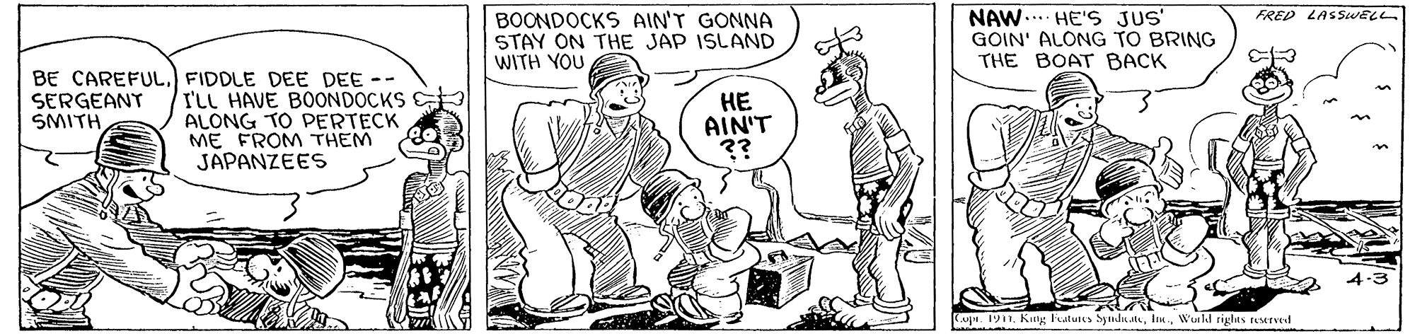 Style OCR: NAW... HE'S JUS' GOIN' ALONG TO BRING THE BOAT BACK FRED LASSwELL BOONDOCKS AIN'T GONNA STAY ON THE JAP ISLAND WITH YOU BE CAREFUL. FIDDLE DEE DEE -- I'LL HAVE BOONDOCKS ALONG TO PERTECK ME FROM THEM JAPANZEES ?? AIN'T ?? SERGEANT SMITH Cu. 191Wuild riglas rserved NAW... HE'S JUS' GOIN' ALONG TO BRING THE BOAT BACK FRED LASSwELL BOONDOCKS AIN'T GONNA STAY ON THE JAP ISLAND WITH YOU BE CAREFUL. FIDDLE DEE DEE -- I'LL HAVE BOONDOCKS ALONG TO PERTECK ME FROM THEM JAPANZEES ?? AIN'T ?? SERGEANT SMITH Cu. 191KIng Fatunes SynduatWuild riglas rserved