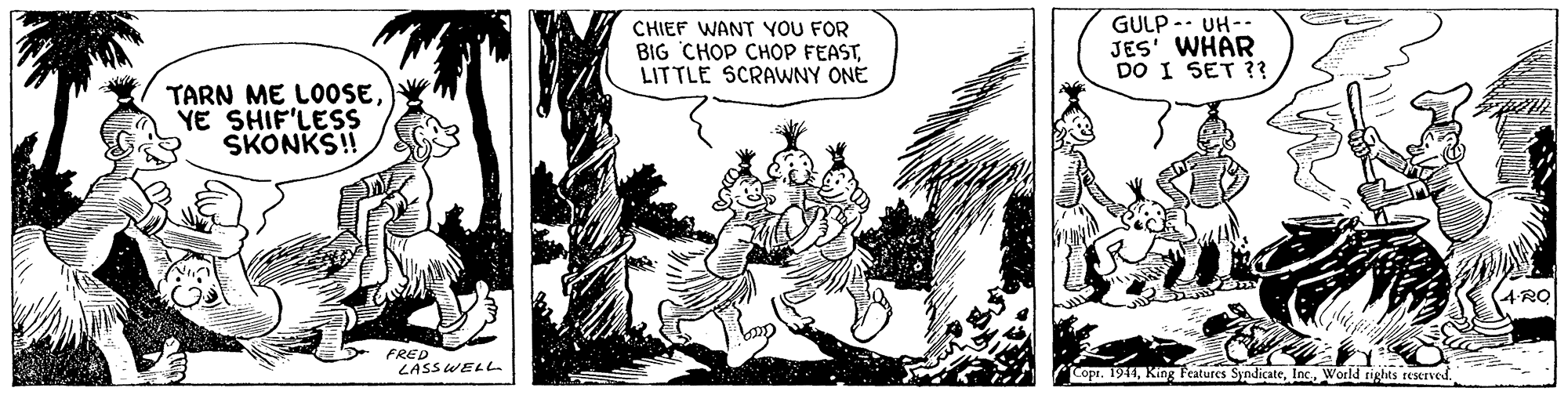 Fictional character OCR: CHIEF WANT YOU FOR BIG CHOP CHOP FEASTLITTLE SCRAWNY ONE GULP -- UH-- JES' WHÄR DO I SET ?? TARN ME LOOSEYE SHIF'LESS SKONKS! PRO FRED LASS WELL Copr. 1941World rights reserved CHIEF WANT YOU FOR BIG CHOP CHOP FEASTLITTLE SCRAWNY ONE GULP -- UH-- JES' WHÄR DO I SET ?? TARN ME LOOSEYE SHIF'LESS SKONKS! PRO FRED LASS WELL Copr. 1941King Teatures SyndicateWorld rights reserved