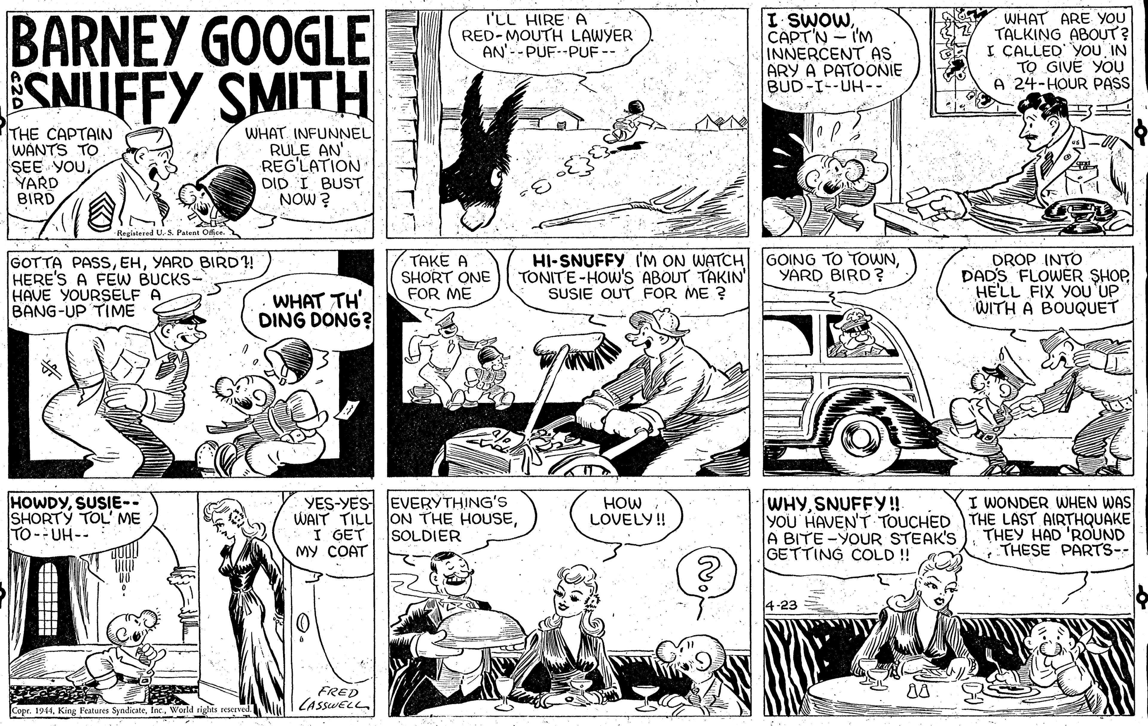 Style OCR: BARNEY GOOGLE SNUFFY SMITH I'LL HIRE A RED-MOUTH LAWYER AN'--PUF--PUF -- I SWOWCAPT'N - I'M INNERCENT AS ARY A PATOONIE BUD-I--UH-. WHAT ARE YOU TALKING ABOUT? I CALLED YOU IN TO GIVE YOU A 24-HOUR PAS THE CAPTAIN WANTS TO SEE YOUYARD BIRD WHATINFUNNEL RULE AN' REG'LATION DID I BUST NOW ? GOING TO TOWNYARD BIRD ? GOTTA PASSYARD BIRD! HERE'S A FEW BUCKS- HAVE YOURSELF A BANG-UP TIME TAKE A SHORT ONE FOR ME HI-SNUFFY I'M ON WATCH TONITE-HOW'S ABOUT TAKIN' SUSIE OUT FOR ME ? DROP INTO DADS FLOWER SHOPHE'LL FIX YOu UP WITH A BOUQUET WHAT TH' DING DONG? HOWDYSUSIE-- SHORTY TOL' ME TO-UH-- YES-YES EVERYTHING'S WAIT TILL ON THE HOUSEI GET MY COAT WHYSNUFFY!! YOU' HAVEN'T TOUCHED THE LAST AIRTHQUAKE A BITE -YOUR STEAK'S GETTING COLD ! HOW LOVELY! I WONDER WHEN WAS THEY HAD 'ROUND THESE PARTS-- SOLDIER 4-23 FRED LASSWELL Copr. 1944World rights reserved. BARNEY GOOGLE SNUFFY SMITH I'LL HIRE A RED-MOUTH LAWYER AN'--PUF--PUF -- I SWOWCAPT'N - I'M INNERCENT AS ARY A PATOONIE BUD-I--UH-. WHAT ARE YOU TALKING ABOUT? I CALLED YOU IN TO GIVE YOU A 24-HOUR PAS THE CAPTAIN WANTS TO SEE YOUYARD BIRD WHATINFUNNEL RULE AN' REG'LATION DID I BUST NOW ? GOING TO TOWNYARD BIRD ? GOTTA PASSYARD BIRD! HERE'S A FEW BUCKS- HAVE YOURSELF A BANG-UP TIME TAKE A SHORT ONE FOR ME HI-SNUFFY I'M ON WATCH TONITE-HOW'S ABOUT TAKIN' SUSIE OUT FOR ME ? DROP INTO DADS FLOWER SHOPHE'LL FIX YOu UP WITH A BOUQUET WHAT TH' DING DONG? HOWDYSUSIE-- SHORTY TOL' ME TO-UH-- YES-YES EVERYTHING'S WAIT TILL ON THE HOUSEI GET MY COAT WHYSNUFFY!! YOU' HAVEN'T TOUCHED THE LAST AIRTHQUAKE A BITE -YOUR STEAK'S GETTING COLD ! HOW LOVELY! I WONDER WHEN WAS THEY HAD 'ROUND THESE PARTS-- SOLDIER 4-23 FRED LASSWELL Copr. 1944King l'eatures SyndicateWorld rights reserved.