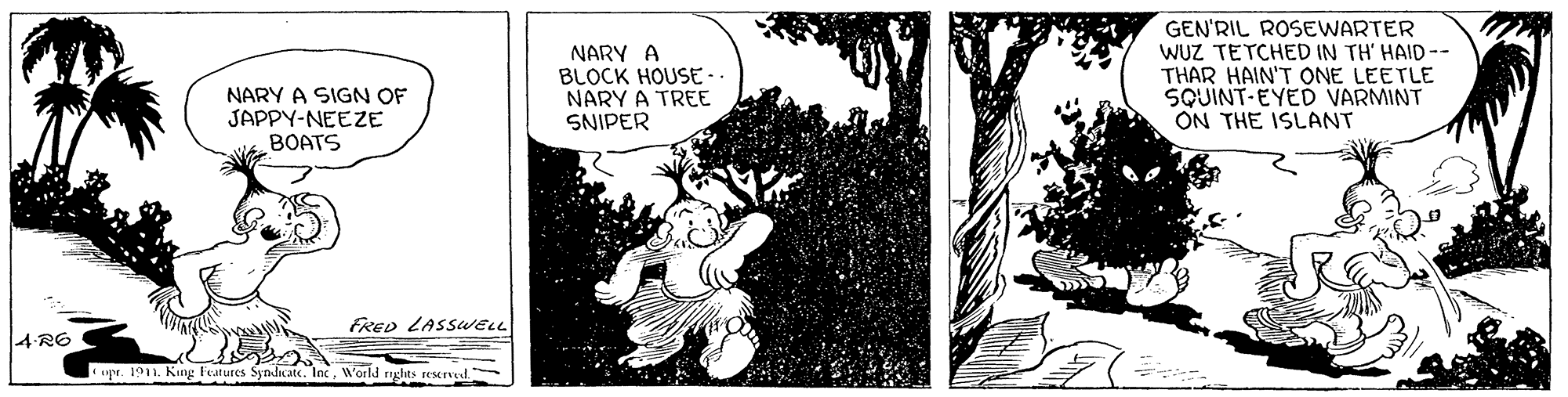 Illustration OCR: NARY A BLOCK HOUSE-. NARY A TREE SNIPER GEN'RIL ROSEWARTER WUZ TETCHED IN TH' HAID-- THAR HAIN'T ONE LEETLE SQUINT-EYED VARMINT ON THE ISLANT NARY A SIGN OF JAPPY-NEEZE BOATS FRED LASSweL 4 R6 upe. 1911. King Features Syndcate. IncWorld rights rescrved NARY A BLOCK HOUSE-. NARY A TREE SNIPER GEN'RIL ROSEWARTER WUZ TETCHED IN TH' HAID-- THAR HAIN'T ONE LEETLE SQUINT-EYED VARMINT ON THE ISLANT NARY A SIGN OF JAPPY-NEEZE BOATS FRED LASSweL 4 R6 upe. 1911. King Features Syndcate. IncWorld rights rescrved
