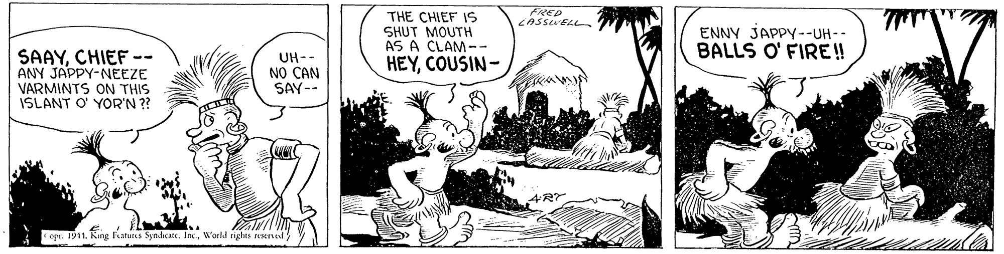 Rectangle OCR: FRED CASSUELn THE CHIEF 1S SHUT MOUTH AS A CLAM-- ENNY JAPPY--UH-- BALLS O' FIRE! SAAYCHIEF -- ANY JAPPY-NEEZE VARMINTS ON THIS ISLANT O' YOR'N ?? UH-- NO CAN SAY-- HEYCOUSIN- opr. 1911. King fatures Syndicate. IncWorld rights reserved FRED CASSUELn THE CHIEF 1S SHUT MOUTH AS A CLAM-- ENNY JAPPY--UH-- BALLS O' FIRE! SAAYCHIEF -- ANY JAPPY-NEEZE VARMINTS ON THIS ISLANT O' YOR'N ?? UH-- NO CAN SAY-- HEYCOUSIN- opr. 1911. King fatures Syndicate. IncWorld rights reserved