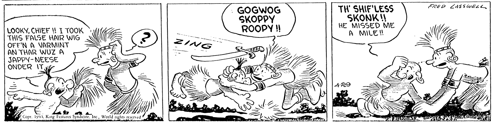 Mammal OCR: FRED LASS WELL GOGWOG SKOPPY ROOPY ! TH' SHIF'LESS SKONK !! HE MISSED ME A MILE ! LOOKYCHIEF ! I TOOK THIS FALSE HAIR WIG OFF'N A VARMINT AN THAR WUZ A JAPPY-NEESE ONDER ITZING 4R9 Copt. ly11. King l'eatures Syndicate. Inc.World nghas reserved FRED LASS WELL GOGWOG SKOPPY ROOPY ! TH' SHIF'LESS SKONK !! HE MISSED ME A MILE ! LOOKYCHIEF ! I TOOK THIS FALSE HAIR WIG OFF'N A VARMINT AN THAR WUZ A JAPPY-NEESE ONDER ITZING 4R9 Copt. ly11. King l'eatures Syndicate. Inc.World nghas reserved