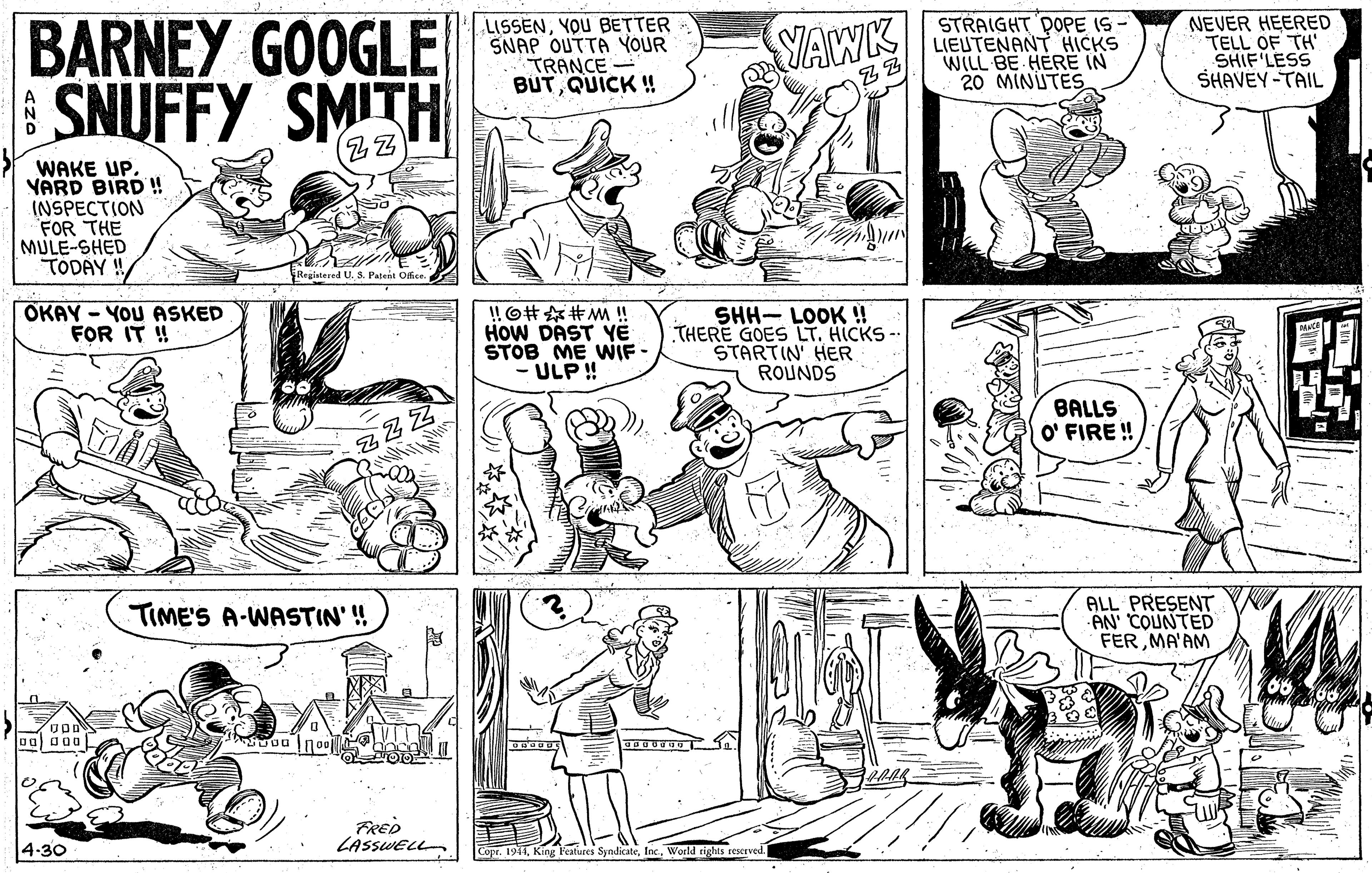 Organism OCR: BARNEY GOOGLE | SNUFFY SMITH LISSENYOU BETTER SNAP OUTTA YOUR TRANCE - BUTQUICK ! STRAIGHT DOPE IS LIEUTENANT HICKS WILL BE HERE IN 20 MINIUTES NEVER HEERED TELL OF TH' SHIF LESS SHAVEY-TAIL YAWK ZZ WAKE UP. VARD BIRD ! INSPECTION FOR THE MULE-SHED TÓDAY ! Registered U. s. Patent Office. OKAY - YOU ASKED FOR IT ! !O#?M!! HOW DAST Yë STOB ME WIF - ULP!! SHH- LOOK ! THERE GOES LT. HICKS - STARTIN' HER ROUNDS BALLS O' FIRE ! ALL PRESENT AN' COUNTED FERMA'AM TIME'S A-WASTIN' ! FRED LASSWELL 4-30 Copr. 1941Woeld rights rescrved. BARNEY GOOGLE | SNUFFY SMITH LISSENYOU BETTER SNAP OUTTA YOUR TRANCE - BUTQUICK ! STRAIGHT DOPE IS LIEUTENANT HICKS WILL BE HERE IN 20 MINIUTES NEVER HEERED TELL OF TH' SHIF LESS SHAVEY-TAIL YAWK ZZ WAKE UP. VARD BIRD ! INSPECTION FOR THE MULE-SHED TÓDAY ! Registered U. s. Patent Office. OKAY - YOU ASKED FOR IT ! ! O # ? M !! HOW DAST Yë STOB ME WIF - ULP!! SHH- LOOK ! THERE GOES LT. HICKS - STARTIN' HER ROUNDS BALLS O' FIRE ! ALL PRESENT AN' COUNTED FERMA'AM TIME'S A-WASTIN' ! FRED LASSWELL 4-30 Copr. 1941King Fealures SyndicateWoeld rights rescrved.
