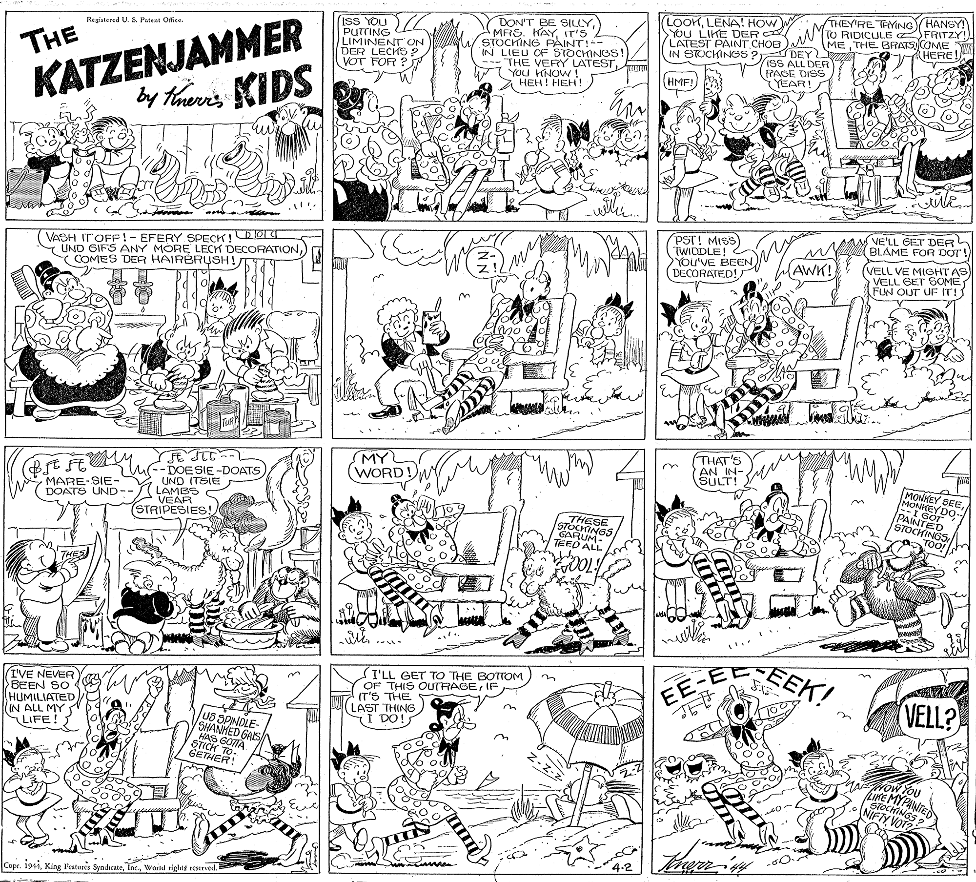 Font OCR: ISS YOU PUTTING LIMINENT ON DER LECHS ? VOT FOR ? DON'T BE SILLYIT'S stOCHING PAINT!-- IN LIEU OF STOCHINGS! --- THE VERY LATEST YOU HNOW! ???! ???! (LOOKLENA! HOW You LIKE DER C LATEST PAINT CHOB IN STUCKINGS PI DEY IsS ALL DER RAGE DISS YEAR! THEY'RE TYING HANSY TO RIDICULE FRITZY! METHE BRATS CREI Regiatered U. S. Patent Oice. THE HMF! KATZENJAMMER by thenis KIDS (VE'LL GET DER BLAME FOR DOT ! VASH ITOFF!- EFERY SPECK! OLI Y UND GIFS ANY MORE LECK DECORATIONCOMES DER HAIRBRSH! PST! MISS) TWIDDLE! You'VE BEEN DECORATED! AWK! (VELL VE MIGHT AS VELL GET SOMEFUN OUT UF IT! (THAT'S AN IN- SULT! u MY WORD!M BEF F-DOESIE-DOATS 2 UND ITSIE LAMES VEAR (STRIPESIES! MARE-SIE- DOATS UND-- MONHEY SEEMONKEY PAIN SOO- STOCHINGS TOOr THESE GARUYGS/ TEED ALL EEK! I'VE NEVER BEEN SO HUMILIATED (IN ALL MY LIFE! I'LL GET TO THE BOTTOM OF THIS OUTRAGEIF IT'S THE LAST THING I DO!S EE-E VELL? SHANHED GALS/ GOTTA STICH TO GETHER! KE MYPANTE NIFTYVS? Copr. i91iWorld rights reerved. ISS YOU PUTTING LIMINENT ON DER LECHS ? VOT FOR ? DON'T BE SILLYMRS. HAYIT'S stOCHING PAINT!-- IN LIEU OF STOCHINGS! --- THE VERY LATEST YOU HNOW! ???! ???! (LOOKLENA! HOW You LIKE DER C LATEST PAINT CHOB IN STUCKINGS PI DEY IsS ALL DER RAGE DISS YEAR! THEY'RE TYING HANSY TO RIDICULE FRITZY! METHE BRATS CREI Regiatered U. S. Patent Oice. THE HMF! KATZENJAMMER by thenis KIDS (VE'LL GET DER BLAME FOR DOT ! VASH ITOFF!- EFERY SPECK! OLI Y UND GIFS ANY MORE LECK DECORATIONCOMES DER HAIRBRSH! PST! MISS) TWIDDLE! You'VE BEEN DECORATED! AWK! (VELL VE MIGHT AS VELL GET SOMEFUN OUT UF IT! (THAT'S AN IN- SULT! u MY WORD!M BEF F-DOESIE-DOATS 2 UND ITSIE LAMES VEAR (STRIPESIES! MARE-SIE- DOATS UND-- MONHEY SEEMONKEY PAIN SOO- STOCHINGS TOOr THESE GARUYGS/ TEED ALL EEK! I'VE NEVER BEEN SO HUMILIATED (IN ALL MY LIFE! I'LL GET TO THE BOTTOM OF THIS OUTRAGEIF IT'S THE LAST THING I DO!S EE-E VELL? SHANHED GALS/ GOTTA STICH TO GETHER! KE MYPANTE NIFTYVS? Copr. i91iKing Features SyndicateWorld rights reerved.