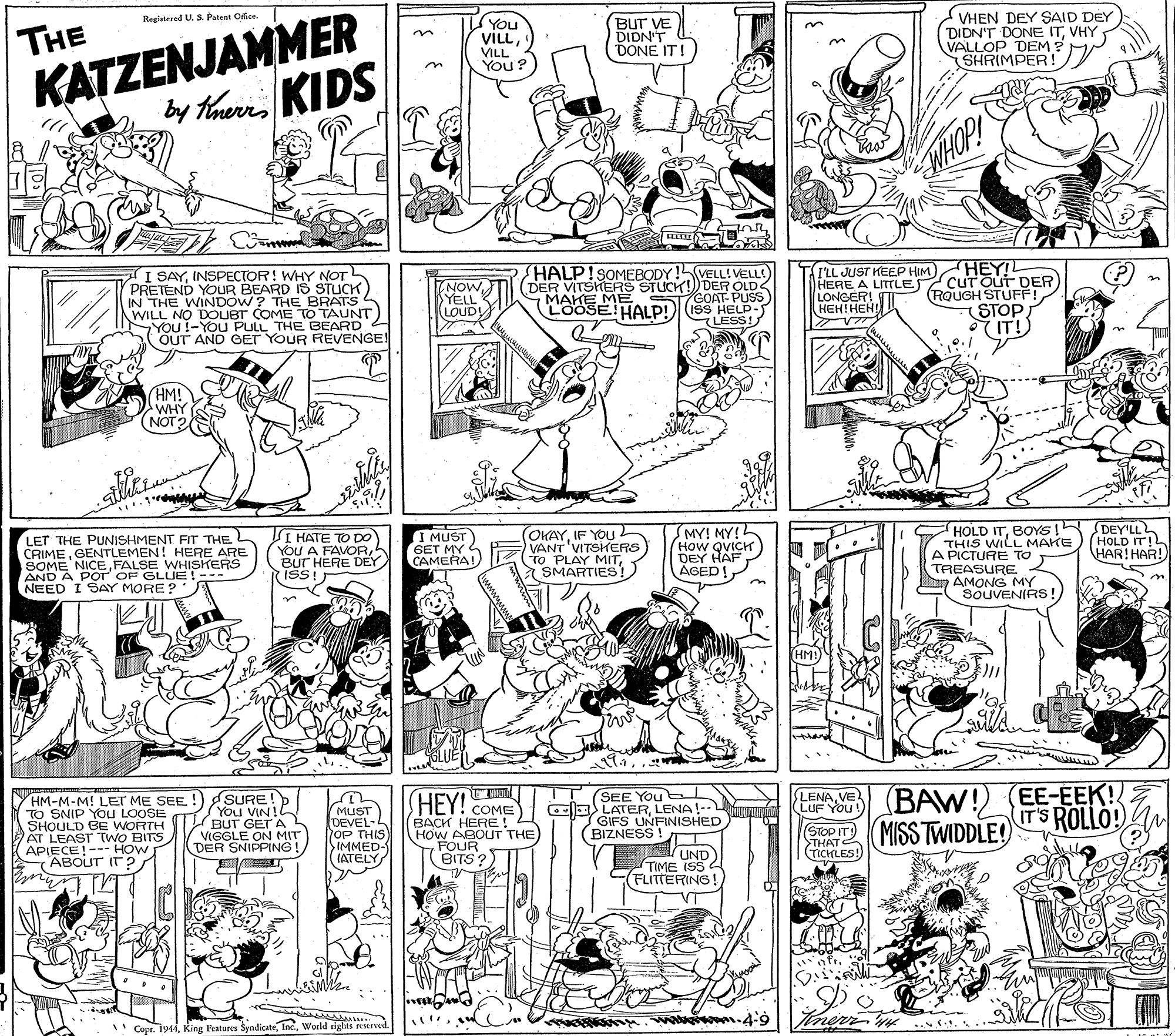 Parallel OCR: KATZENJAMMER by thuri KIDS VHEN DEY SAID DEY DIDN'T DONE ITVHY VALLOP DEM ? SHRIMPER! Registered U. S. Patent Ofice. THE You VILLVILL You? BUT VE DIDN'T DONE IT WHOP! InR I SAYINSPECTOR! WHY NOT PRETEND YOUR BEARD IS STUCK IN THE WINDOW? THE BRATS WILL NO DOUBT COME TO TAUNT YOU !-YOU PULL THE BEARD 2 OUT AND CET YOUR REVENGE! HALP!SOMEBODY!VELL! ELL (DER VITSHERS STUCK!) DER OLD GOAT- PUSS LOOSE!HALP!)ISS HELP- LESS! I'LL JUST KEEP HIM HERE A LITTLE LONGER! I HEH!HEH HEY! cUT Out DER) RQUGH STUFF! STOP IT!) NOW YELL LOUD! MAKE ME ???! ??? HM! WHY SS (NOT2 (OKAYIF YOU VANT'VITSHERS TO PLAY MITSMARTIES! (MY! MY!L (How QVICH) DEY HAF ÁGED!BOYS ! DEY'LL THIS WILL MAKE A PICTURE TO TREASURE AMONG MY SOUVENIRS!LET THE PUNISHMENT FIT THE CRIMEGENTLEMEN! HERE ARE SOME NICEFALSE WHISKERS AND A POT OF GLUE! NEED I SAY MORE ? I HATE TO DO YOU A FAVORBUT HERE DEY ISS! I MUST 6ET MY CAMERA! (HOLD IT!L HAR!HAR! (HM! SURE!D You VIN! BUT GET A VIGGLE ON MIT DER SNIPPING ! SEE You OE LATERLENA!-- GIFS UNFINISHED BIZNESS! LENA VE(BAW!) (EE-EEK! GroPIT MISS TWIDDLE! HEY! COME LENAVE LUF YOU HM-M-M! LET ME SEE. ! TO SNIP You LOOSE SHOULD BE WORTH AT LEAST TWO BITS APIECE!--- HOW ABOUT IT ? MUST DEVEL- OP THIS IMMED- (ATELY IT'S ROLLO! BACK HERE! HoW ABOUT THE FOUR BITS? >THATE TICKLES! UND TIME ISS FLITTERING! " Copr. 1944World rights reerved. KATZENJAMMER by thuri KIDS VHEN DEY SAID DEY DIDN'T DONE ITVHY VALLOP DEM ? SHRIMPER! Registered U. S. Patent Ofice. THE You VILLVILL You? BUT VE DIDN'T DONE IT WHOP! InR I SAYINSPECTOR! WHY NOT PRETEND YOUR BEARD IS STUCK IN THE WINDOW? THE BRATS WILL NO DOUBT COME TO TAUNT YOU !-YOU PULL THE BEARD 2 OUT AND CET YOUR REVENGE! HALP!SOMEBODY!VELL! ELL (DER VITSHERS STUCK!) DER OLD GOAT- PUSS LOOSE!HALP!)ISS HELP- LESS! I'LL JUST KEEP HIM HERE A LITTLE LONGER! I HEH!HEH HEY! cUT Out DER) RQUGH STUFF! STOP IT!) NOW YELL LOUD! MAKE ME ???! ??? HM! WHY SS (NOT2 (OKAYIF YOU VANT'VITSHERS TO PLAY MITSMARTIES! (MY! MY!L (How QVICH) DEY HAF ÁGED!HOLD ITBOYS ! DEY'LL THIS WILL MAKE A PICTURE TO TREASURE AMONG MY SOUVENIRS!LET THE PUNISHMENT FIT THE CRIMEGENTLEMEN! HERE ARE SOME NICEFALSE WHISKERS AND A POT OF GLUE! NEED I SAY MORE ? I HATE TO DO YOU A FAVORBUT HERE DEY ISS! I MUST 6ET MY CAMERA! (HOLD IT!L HAR!HAR! (HM! SURE!D You VIN! BUT GET A VIGGLE ON MIT DER SNIPPING ! SEE You OE LATERLENA!-- GIFS UNFINISHED BIZNESS! LENA VE(BAW!) (EE-EEK! GroPIT MISS TWIDDLE! HEY! COME LENAVE LUF YOU HM-M-M! LET ME SEE. ! TO SNIP You LOOSE SHOULD BE WORTH AT LEAST TWO BITS APIECE!--- HOW ABOUT IT ? MUST DEVEL- OP THIS IMMED- (ATELY IT'S ROLLO! BACK HERE! HoW ABOUT THE FOUR BITS? >THATE TICKLES! UND TIME ISS FLITTERING! " Copr. 1944King Features SyndicateWorld rights reerved.