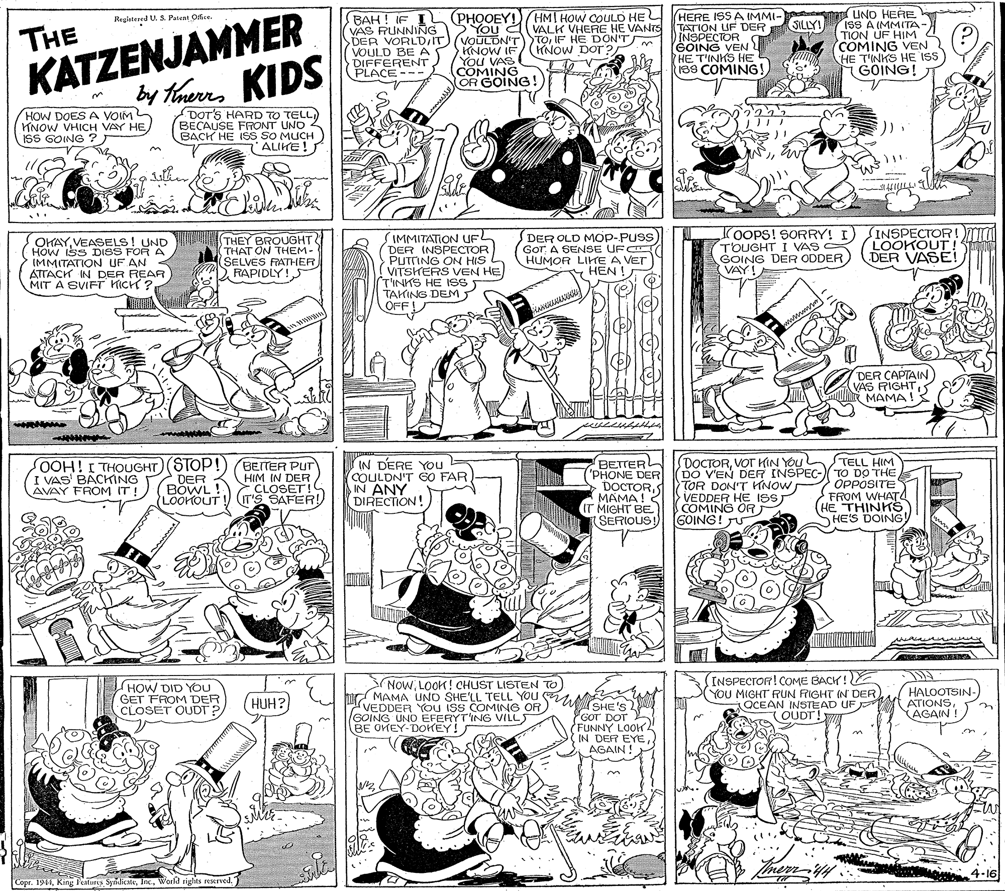 Monochrome OCR: KATZENJAMMER by taurns KIDS UND HERE ISS A IMM(TA- TION UF HIM COMING VEN HE T'INKS HE ISS GOING! BAH ! IF I VAS RUNNING DER VORLDIT VOULD BE A DIFFERENT PLACE --- (PHOOEY!) HMI HOW COULD HEL VALK VHEFRE HE VANrS TOIF HE DON'T KNOW DOT ? HERE ISS A IMMI- TATION UF DER INSPECTOR GOING VEN HE T'INKS HE I3S COMING!Reglatered U. S. Patent Oce. SILLY! You al THE KNOW IF You VAS COMING OR GOING! HOW DOESA VOIM TNOW VHICH VAY HE ISS GOING ? Tmerrs DOT'S HARD TO TELL) BECAUSE FRONT UNO BACH HE ISS SO MUCH ALIKE!T the %3B OHAYVEASELS! UND HOW ISS DISS FOR A IMMITATION UF AN ATTACK IN DER REAR MIT A SVIFT KICH ? THEY BROUGHT THAT ON THEM- SELVES FATHERD RAPIDLY!S IMMITATION UFL DER INSPECTOR PUTTING ON HIS VITSKERS VEN HE T'INKS HE ISS TAKING DEM OFF! DER OLD MOP-PUSS GOT A SENSE UFC HUMOR LITE A VET HEN ! OOPS! SORRY! I) TOUGHT I VAS GOING DER ODDER VAY! INSPECTOR!TIa LOOKOUT ! ST DER VASE! E wwww DER CAPTAIN VAS RIGHT MAMA! OOH!I THOUGHT(STOP! DER BOWL ! LOOKOUT! IN DERE YOu = COULDN'T GO FAR IN ANY DIRECTION! DOCTORVOT HIN YOU DO V'EN DER INSPEC-TO DO THE TOR DON'T KNOW VEDDER HE IS COMINO OFRT GOING! JU TELL HIM BEITER PUT HIM IN DER CLOSET! IT'S SAFER! BETTER 'PHONE DER DOCTORMAMA! IT MIGHT BE (SERIOUS I VAS' BACKING AVAY FROM IT! OPPOSITE FROM WHAT (HE THINKS HE'S DOING! HOW DID YOU GET FROM DEF CLOSET OUDT? NowLOOK! CHUST LISTEN TO hr MAMA UNO SHE'LL TELL YOU GHE'S VEDDER YOU ISS COMING OR GOING UNO EFERYT'ING VILLS BE OKEY-DOKEY! INSPECTOR! COME BACK! YOU MIGHT RUN FRIGHT (N DER OCEAN INSTEAD UF ( HALOOTSIN- ATIONS(AGAIN ! (HUH?) OUDT! GOT DOT FUNNY LOO. IN DER EYEAGAIN ! 4.16 Copr. 1944World riglits resrved. KATZENJAMMER by taurns KIDS UND HERE ISS A IMM(TA- TION UF HIM COMING VEN HE T'INKS HE ISS GOING! BAH ! IF I VAS RUNNING DER VORLDIT VOULD BE A DIFFERENT PLACE --- (PHOOEY!) HMI HOW COULD HEL VALK VHEFRE HE VANrS TOIF HE DON'T KNOW DOT ? HERE ISS A IMMI- TATION UF DER INSPECTOR GOING VEN HE T'INKS HE I3S COMING!Reglatered U. S. Patent Oce. SILLY! You al THE KNOW IF You VAS COMING OR GOING! HOW DOESA VOIM TNOW VHICH VAY HE ISS GOING ? Tmerrs DOT'S HARD TO TELL) BECAUSE FRONT UNO BACH HE ISS SO MUCH ALIKE!T the %3B OHAYVEASELS! UND HOW ISS DISS FOR A IMMITATION UF AN ATTACK IN DER REAR MIT A SVIFT KICH ? THEY BROUGHT THAT ON THEM- SELVES FATHERD RAPIDLY!S IMMITATION UFL DER INSPECTOR PUTTING ON HIS VITSKERS VEN HE T'INKS HE ISS TAKING DEM OFF! DER OLD MOP-PUSS GOT A SENSE UFC HUMOR LITE A VET HEN ! OOPS! SORRY! I) TOUGHT I VAS GOING DER ODDER VAY! INSPECTOR!TIa LOOKOUT ! ST DER VASE! E wwww DER CAPTAIN VAS RIGHT MAMA! OOH!I THOUGHT(STOP! DER BOWL ! LOOKOUT! IN DERE YOu = COULDN'T GO FAR IN ANY DIRECTION! DOCTORVOT HIN YOU DO V'EN DER INSPEC-TO DO THE TOR DON'T KNOW VEDDER HE IS COMINO OFRT GOING! JU TELL HIM BEITER PUT HIM IN DER CLOSET! IT'S SAFER! BETTER 'PHONE DER DOCTORMAMA! IT MIGHT BE (SERIOUS I VAS' BACKING AVAY FROM IT! OPPOSITE FROM WHAT (HE THINKS HE'S DOING! HOW DID YOU GET FROM DEF CLOSET OUDT? NowLOOK! CHUST LISTEN TO hr MAMA UNO SHE'LL TELL YOU GHE'S VEDDER YOU ISS COMING OR GOING UNO EFERYT'ING VILLS BE OKEY-DOKEY! INSPECTOR! COME BACK! YOU MIGHT RUN FRIGHT (N DER OCEAN INSTEAD UF ( HALOOTSIN- ATIONS(AGAIN ! (HUH?) OUDT! GOT DOT FUNNY LOO. IN DER EYEAGAIN ! 4.16 Copr. 1944King F'eaturs SynicateWorld riglits resrved.